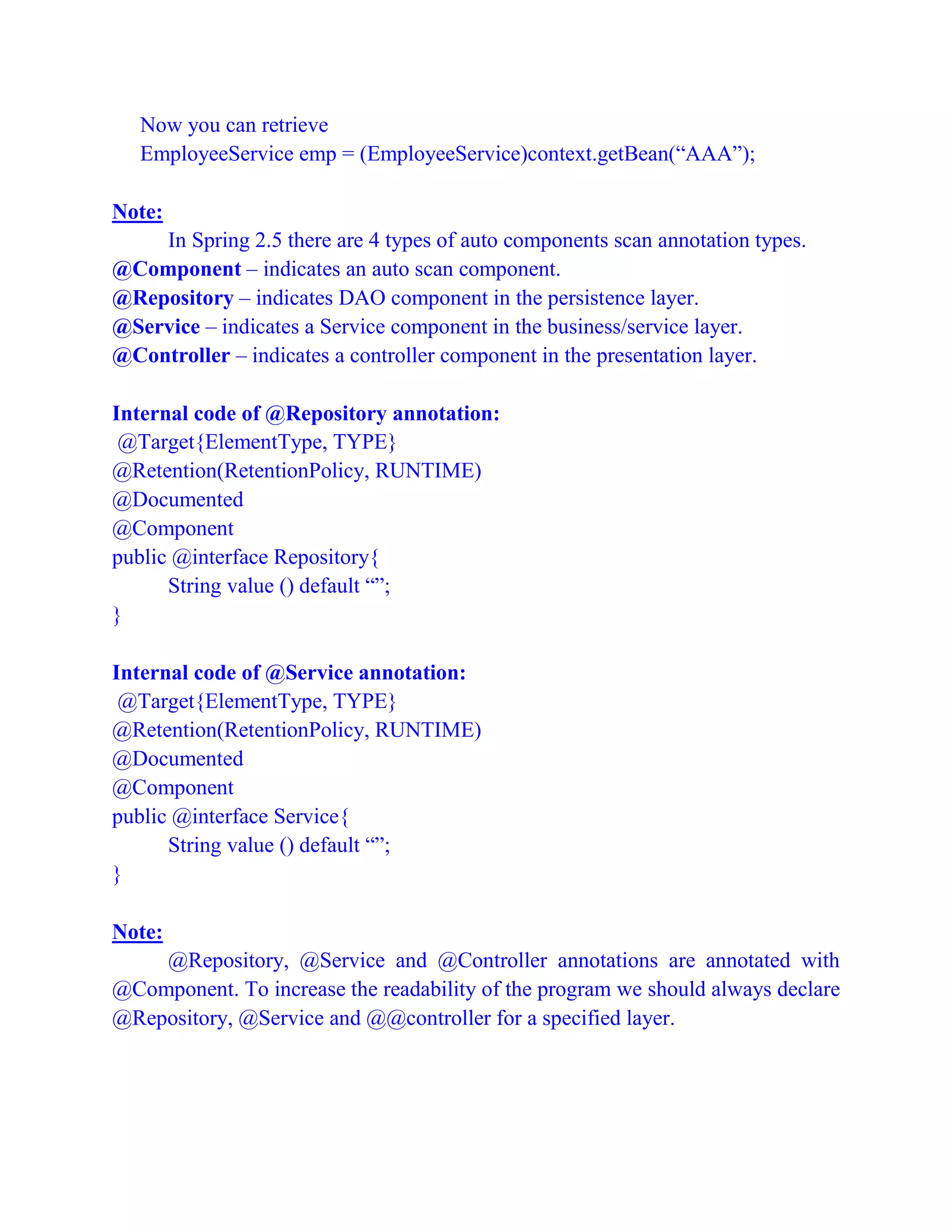 Now you can retrieve
EmployeeService emp = (EmployeeService)context.getBean(“AAA”);
Note:
In Spring 2.5 there are 4 types of auto components scan annotation types.
@Component – indicates an auto scan component.
@Repository – indicates DAO component in the persistence layer.
@Service – indicates a Service component in the business/service layer.
@Controller – indicates a controller component in the presentation layer.
Internal code of @Repository annotation:
@Target{ElementType, TYPE}
@Retention(RetentionPolicy, RUNTIME)
@Documented
@Component
public @interface Repository{
String value () default “”;
}
Internal code of @Service annotation:
@Target{ElementType, TYPE}
@Retention(RetentionPolicy, RUNTIME)
@Documented
@Component
public @interface Service{
String value () default “”;
}
Note:
@Repository, @Service and @Controller annotations are annotated with
@Component. To increase the readability of the program we should always declare
@Repository, @Service and @@controller for a specified layer.
 