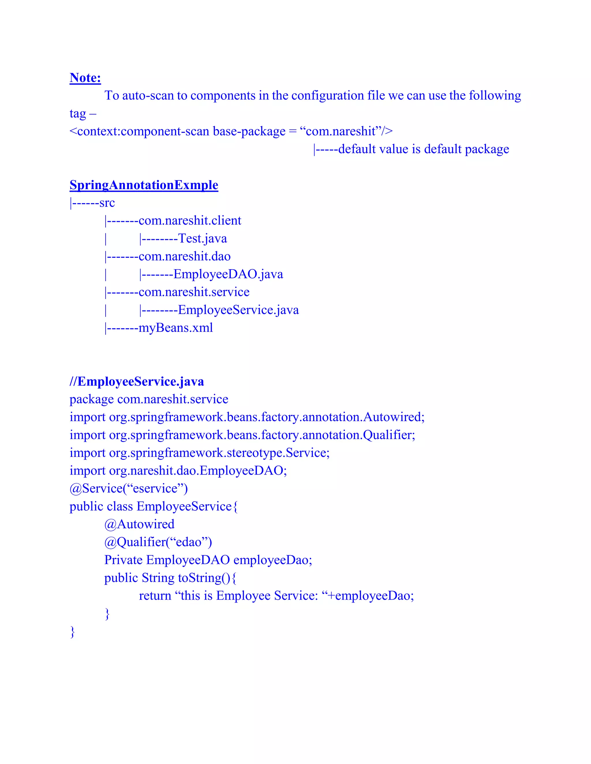 Note:
To auto-scan to components in the configuration file we can use the following
tag –
<context:component-scan base-package = “com.nareshit”/>
|-----default value is default package
SpringAnnotationExmple
|------src
|-------com.nareshit.client
| |--------Test.java
|-------com.nareshit.dao
| |-------EmployeeDAO.java
|-------com.nareshit.service
| |--------EmployeeService.java
|-------myBeans.xml
//EmployeeService.java
package com.nareshit.service
import org.springframework.beans.factory.annotation.Autowired;
import org.springframework.beans.factory.annotation.Qualifier;
import org.springframework.stereotype.Service;
import org.nareshit.dao.EmployeeDAO;
@Service(“eservice”)
public class EmployeeService{
@Autowired
@Qualifier(“edao”)
Private EmployeeDAO employeeDao;
public String toString(){
return “this is Employee Service: “+employeeDao;
}
}
 