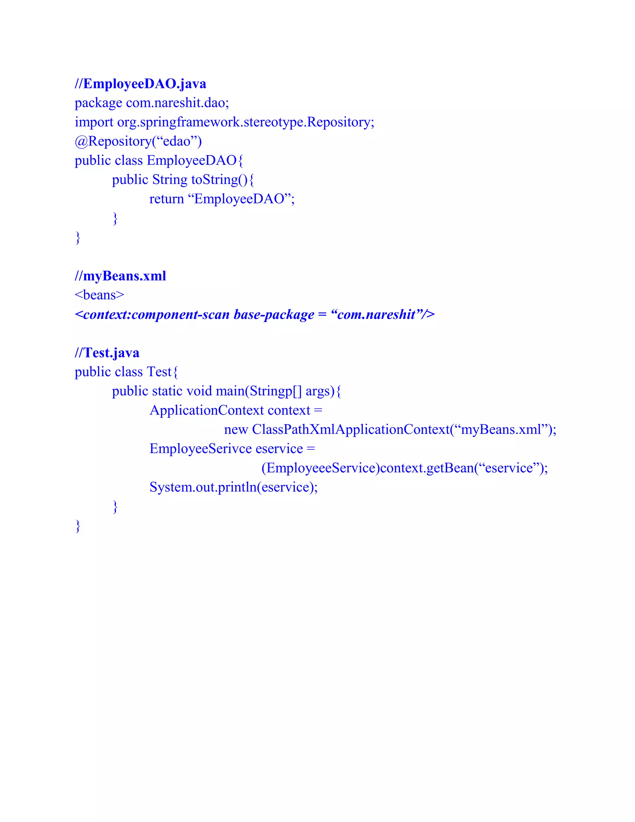 //EmployeeDAO.java
package com.nareshit.dao;
import org.springframework.stereotype.Repository;
@Repository(“edao”)
public class EmployeeDAO{
public String toString(){
return “EmployeeDAO”;
}
}
//myBeans.xml
<beans>
<context:component-scan base-package = “com.nareshit”/>
//Test.java
public class Test{
public static void main(Stringp[] args){
ApplicationContext context =
new ClassPathXmlApplicationContext(“myBeans.xml”);
EmployeeSerivce eservice =
(EmployeeeService)context.getBean(“eservice”);
System.out.println(eservice);
}
}
 