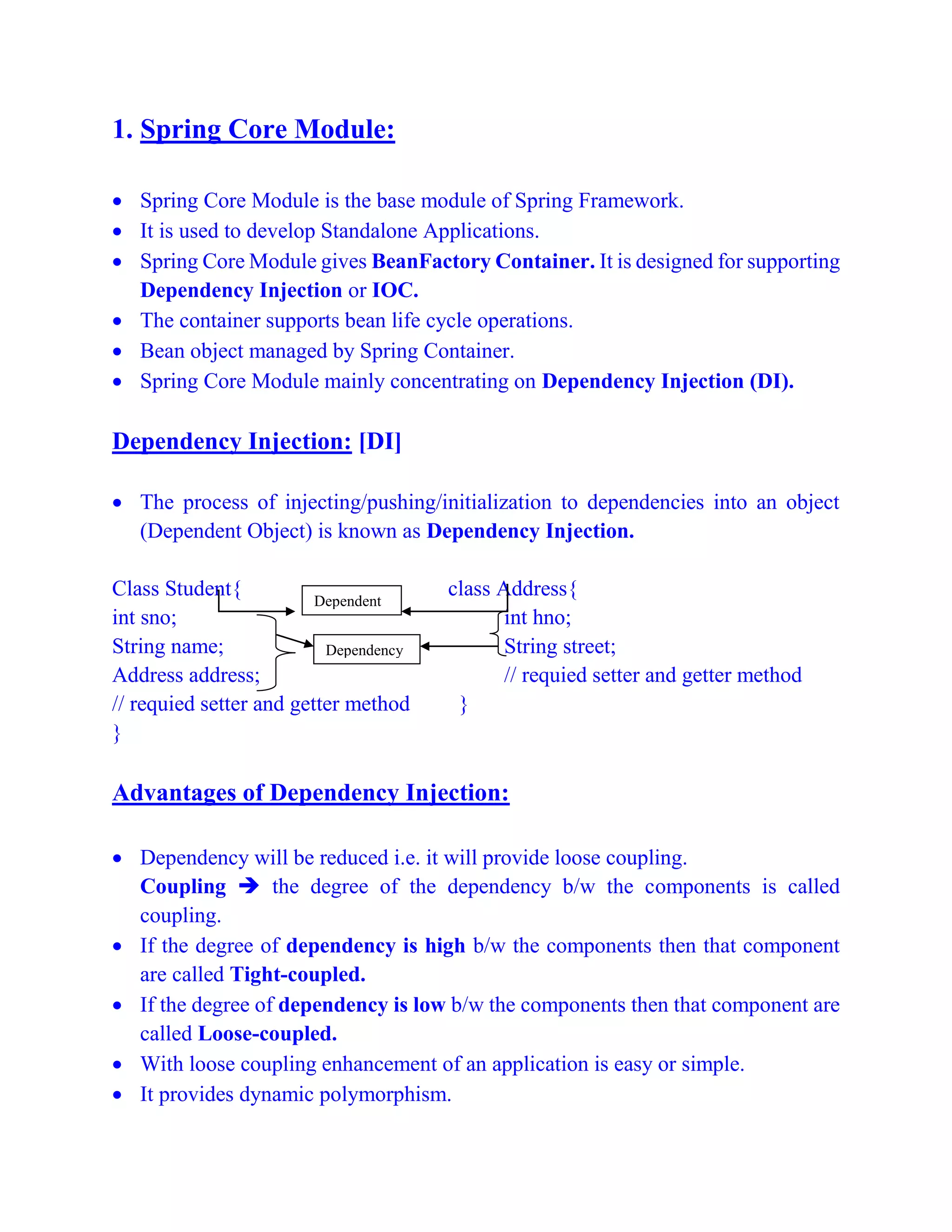 1. Spring Core Module:
 Spring Core Module is the base module of Spring Framework.
 It is used to develop Standalone Applications.
 Spring Core Module gives BeanFactory Container. It is designed for supporting
Dependency Injection or IOC.
 The container supports bean life cycle operations.
 Bean object managed by Spring Container.
 Spring Core Module mainly concentrating on Dependency Injection (DI).
Dependency Injection: [DI]
 The process of injecting/pushing/initialization to dependencies into an object
(Dependent Object) is known as Dependency Injection.
Class Student{ class Address{
int sno; int hno;
String name; String street;
Address address; // requied setter and getter method
// requied setter and getter method }
}
Advantages of Dependency Injection:
 Dependency will be reduced i.e. it will provide loose coupling.
Coupling  the degree of the dependency b/w the components is called
coupling.
 If the degree of dependency is high b/w the components then that component
are called Tight-coupled.
 If the degree of dependency is low b/w the components then that component are
called Loose-coupled.
 With loose coupling enhancement of an application is easy or simple.
 It provides dynamic polymorphism.
Dependent
Dependency
 