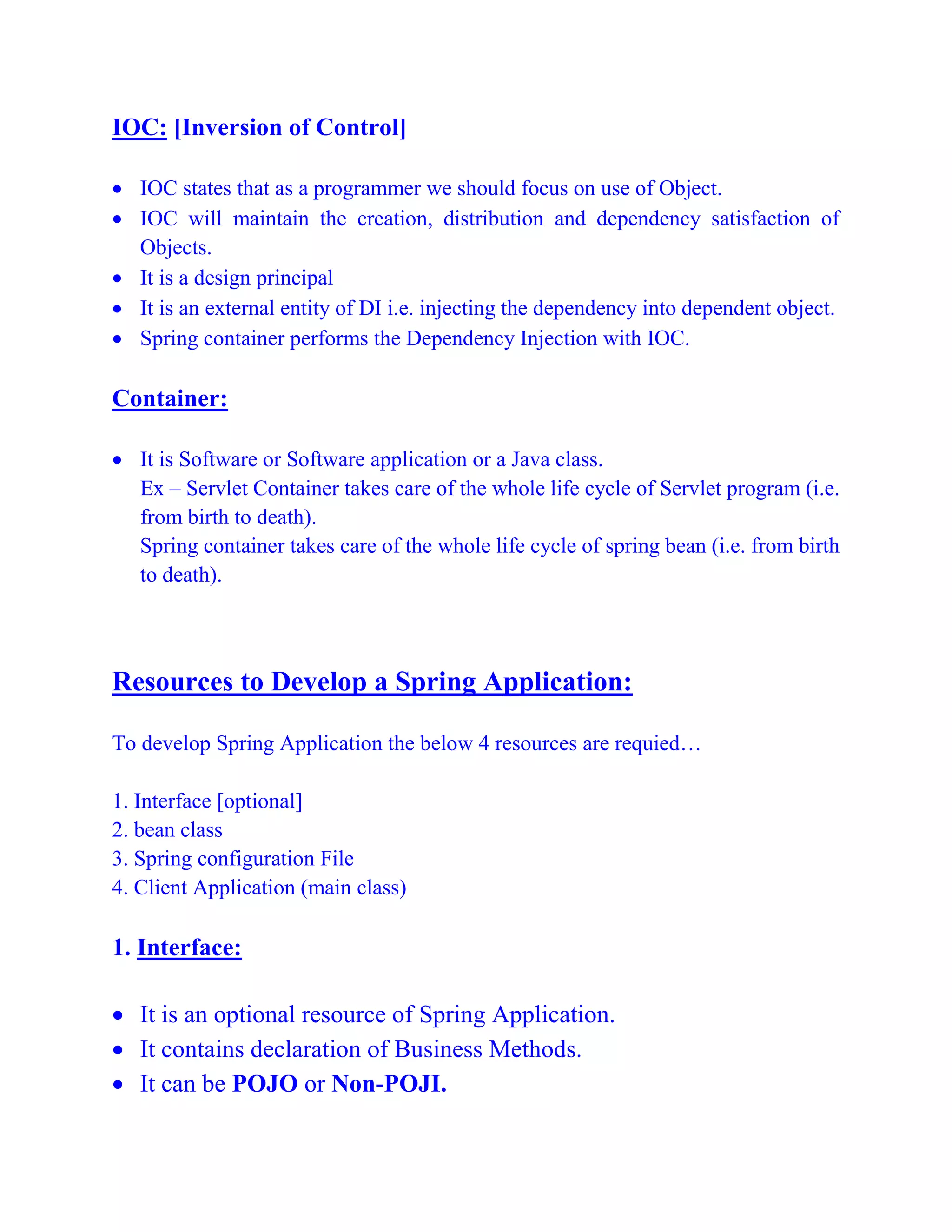IOC: [Inversion of Control]
 IOC states that as a programmer we should focus on use of Object.
 IOC will maintain the creation, distribution and dependency satisfaction of
Objects.
 It is a design principal
 It is an external entity of DI i.e. injecting the dependency into dependent object.
 Spring container performs the Dependency Injection with IOC.
Container:
 It is Software or Software application or a Java class.
Ex – Servlet Container takes care of the whole life cycle of Servlet program (i.e.
from birth to death).
Spring container takes care of the whole life cycle of spring bean (i.e. from birth
to death).
Resources to Develop a Spring Application:
To develop Spring Application the below 4 resources are requied…
1. Interface [optional]
2. bean class
3. Spring configuration File
4. Client Application (main class)
1. Interface:
 It is an optional resource of Spring Application.
 It contains declaration of Business Methods.
 It can be POJO or Non-POJI.
 