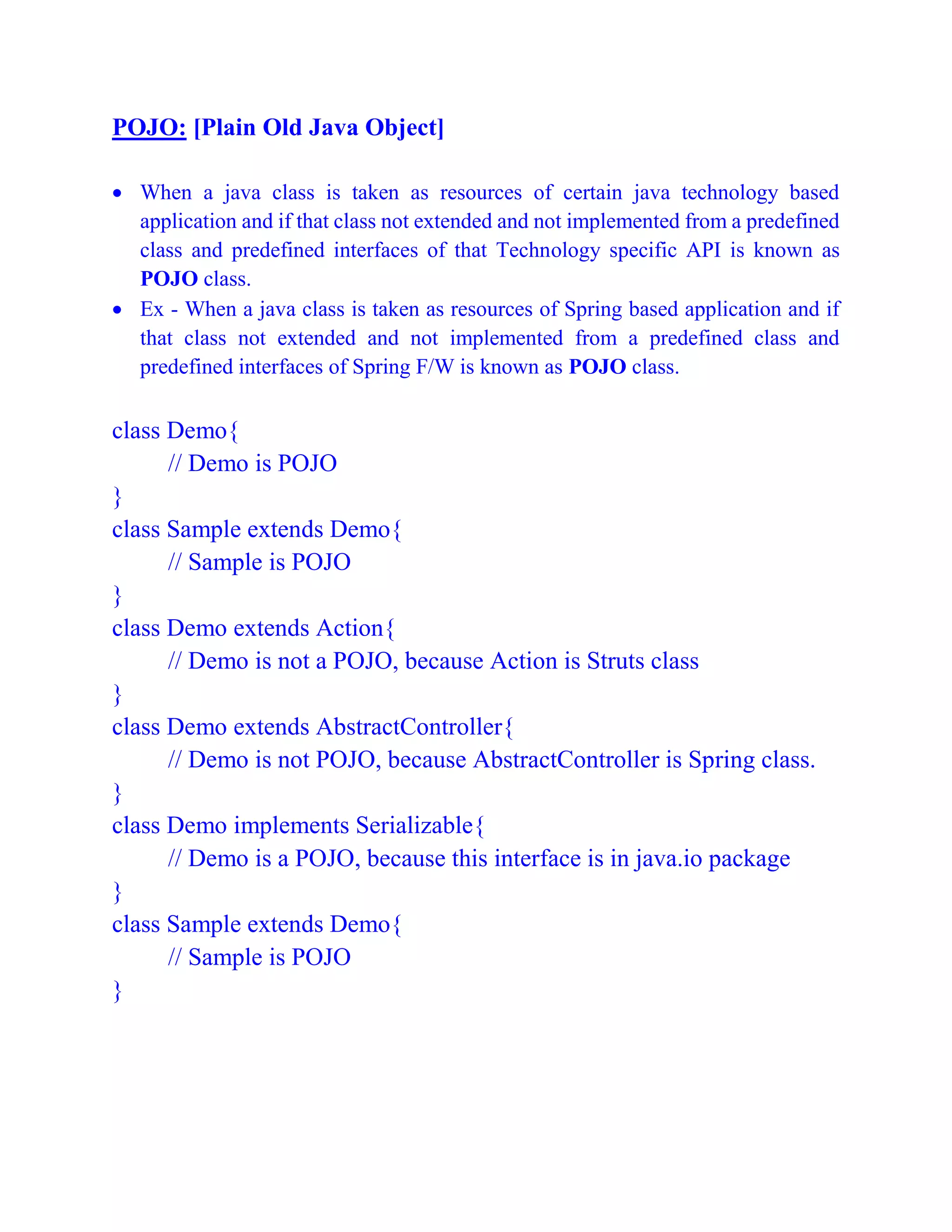 POJO: [Plain Old Java Object]
 When a java class is taken as resources of certain java technology based
application and if that class not extended and not implemented from a predefined
class and predefined interfaces of that Technology specific API is known as
POJO class.
 Ex - When a java class is taken as resources of Spring based application and if
that class not extended and not implemented from a predefined class and
predefined interfaces of Spring F/W is known as POJO class.
class Demo{
// Demo is POJO
}
class Sample extends Demo{
// Sample is POJO
}
class Demo extends Action{
// Demo is not a POJO, because Action is Struts class
}
class Demo extends AbstractController{
// Demo is not POJO, because AbstractController is Spring class.
}
class Demo implements Serializable{
// Demo is a POJO, because this interface is in java.io package
}
class Sample extends Demo{
// Sample is POJO
}
 