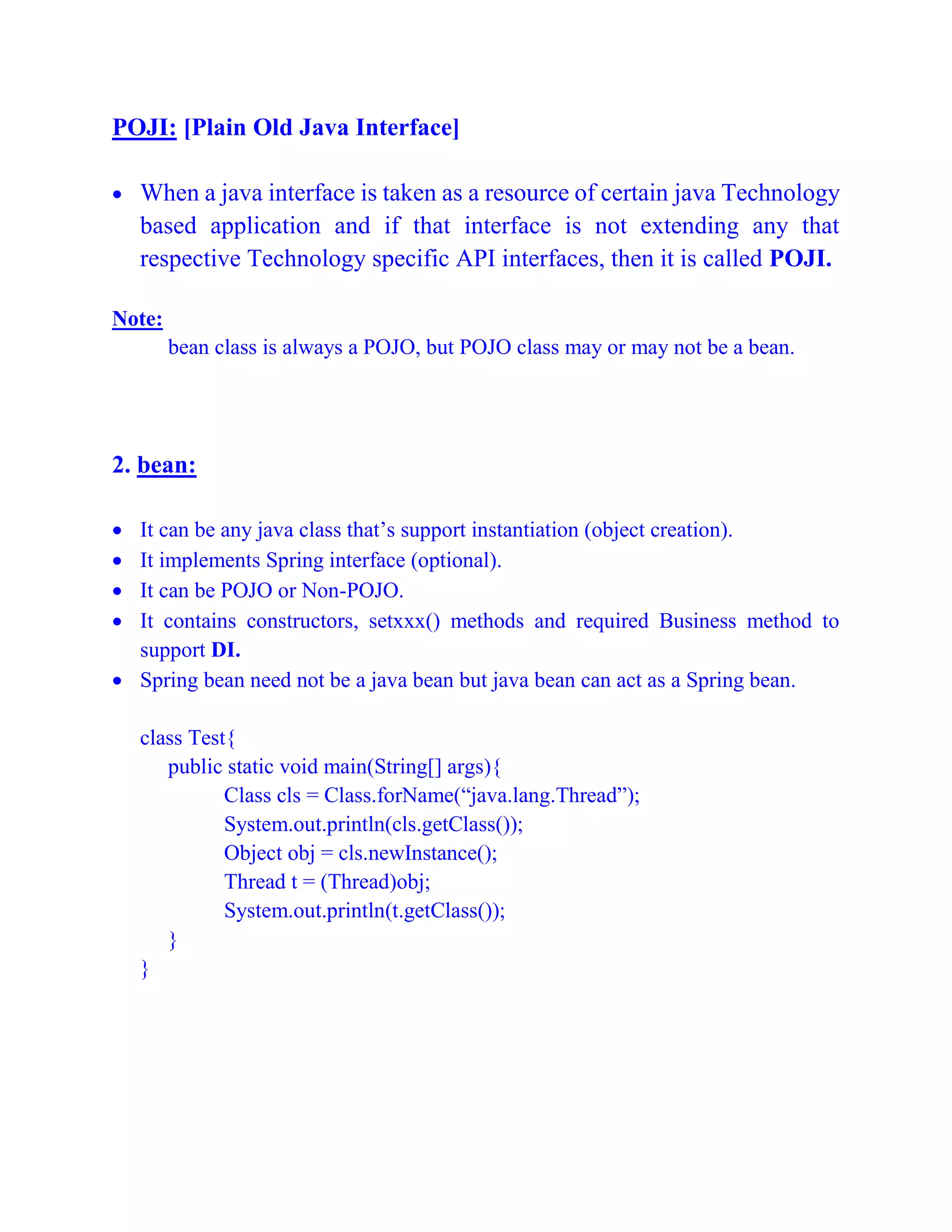 POJI: [Plain Old Java Interface]
 When a java interface is taken as a resource of certain java Technology
based application and if that interface is not extending any that
respective Technology specific API interfaces, then it is called POJI.
Note:
bean class is always a POJO, but POJO class may or may not be a bean.
2. bean:
 It can be any java class that’s support instantiation (object creation).
 It implements Spring interface (optional).
 It can be POJO or Non-POJO.
 It contains constructors, setxxx() methods and required Business method to
support DI.
 Spring bean need not be a java bean but java bean can act as a Spring bean.
class Test{
public static void main(String[] args){
Class cls = Class.forName(“java.lang.Thread”);
System.out.println(cls.getClass());
Object obj = cls.newInstance();
Thread t = (Thread)obj;
System.out.println(t.getClass());
}
}
 