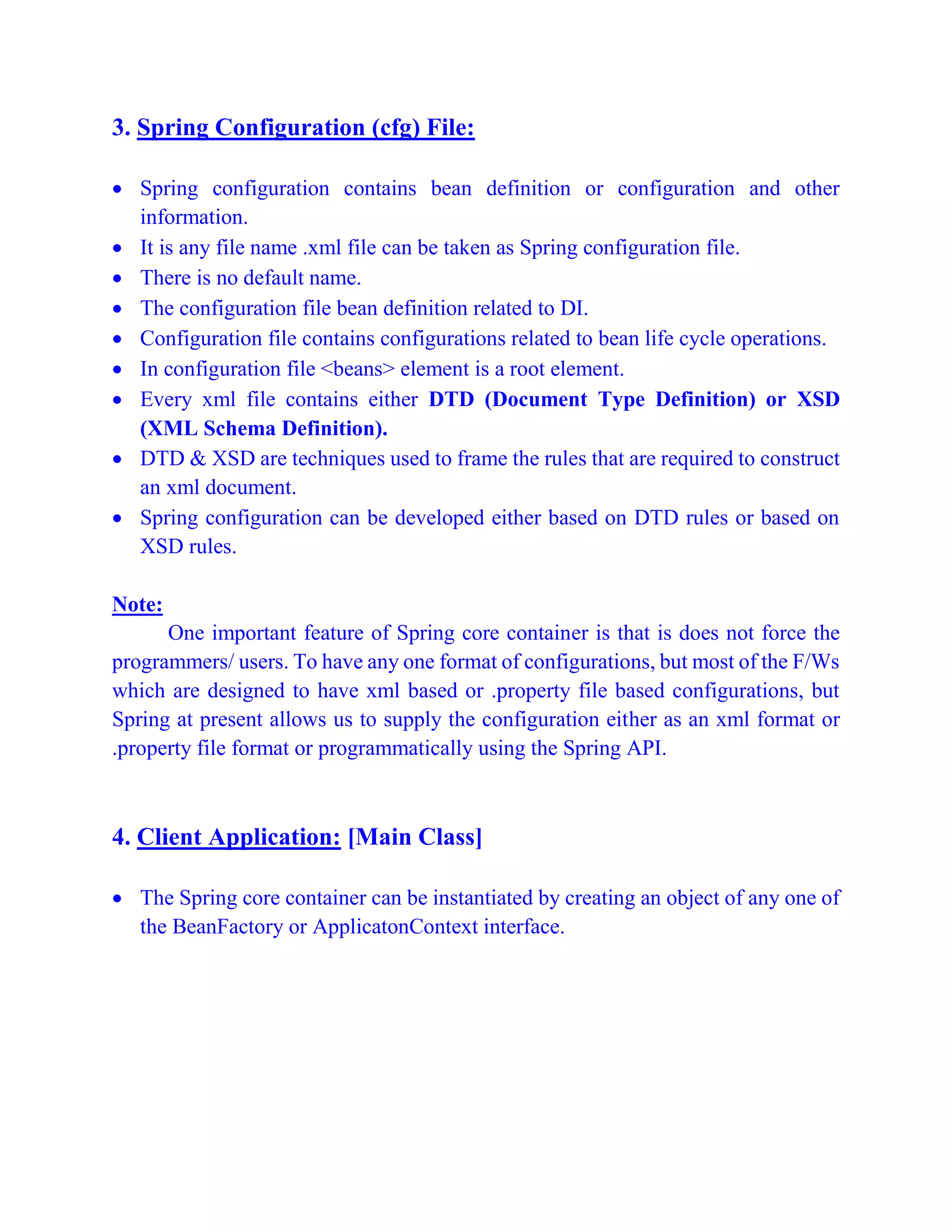 3. Spring Configuration (cfg) File:
 Spring configuration contains bean definition or configuration and other
information.
 It is any file name .xml file can be taken as Spring configuration file.
 There is no default name.
 The configuration file bean definition related to DI.
 Configuration file contains configurations related to bean life cycle operations.
 In configuration file <beans> element is a root element.
 Every xml file contains either DTD (Document Type Definition) or XSD
(XML Schema Definition).
 DTD & XSD are techniques used to frame the rules that are required to construct
an xml document.
 Spring configuration can be developed either based on DTD rules or based on
XSD rules.
Note:
One important feature of Spring core container is that is does not force the
programmers/ users. To have any one format of configurations, but most of the F/Ws
which are designed to have xml based or .property file based configurations, but
Spring at present allows us to supply the configuration either as an xml format or
.property file format or programmatically using the Spring API.
4. Client Application: [Main Class]
 The Spring core container can be instantiated by creating an object of any one of
the BeanFactory or ApplicatonContext interface.
 