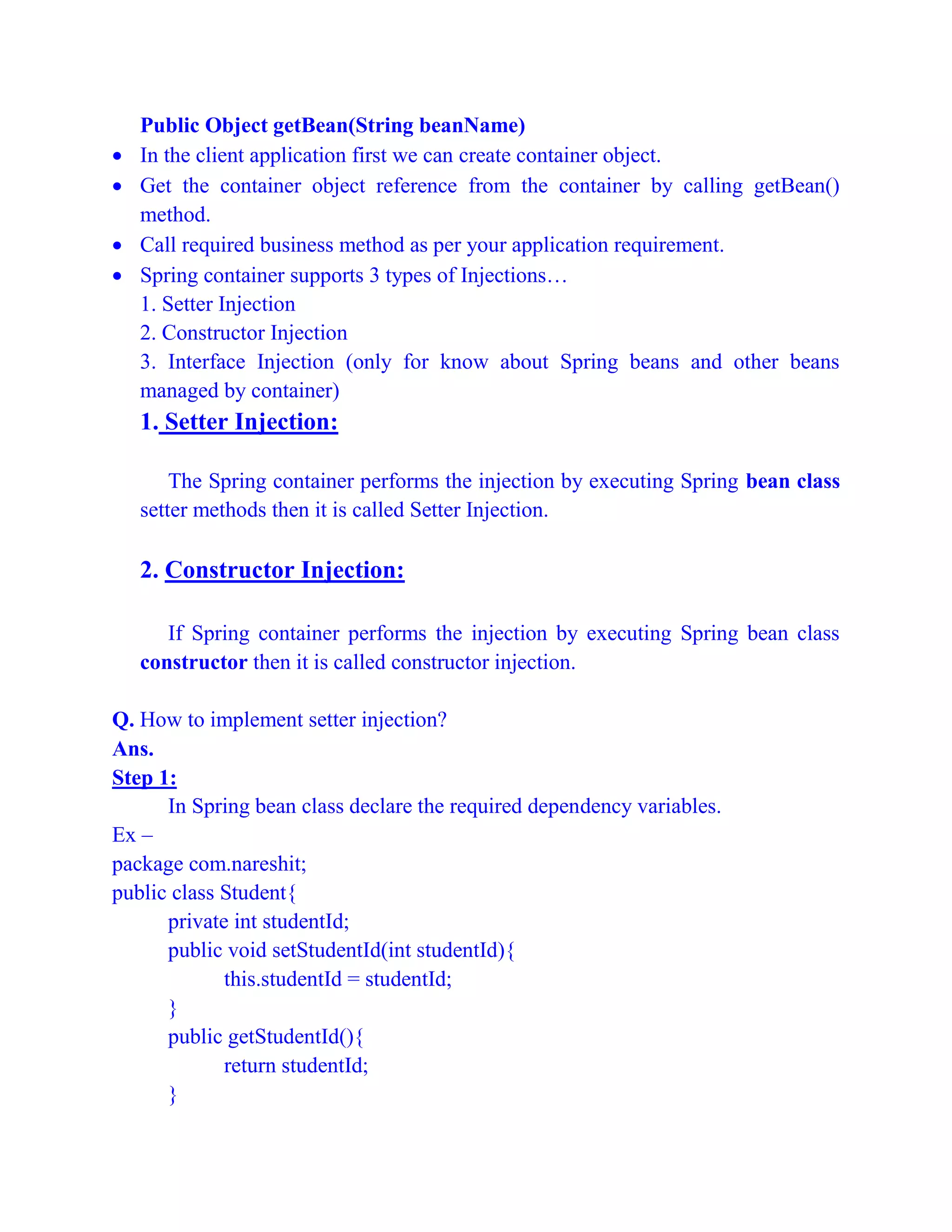 Public Object getBean(String beanName)
 In the client application first we can create container object.
 Get the container object reference from the container by calling getBean()
method.
 Call required business method as per your application requirement.
 Spring container supports 3 types of Injections…
1. Setter Injection
2. Constructor Injection
3. Interface Injection (only for know about Spring beans and other beans
managed by container)
1. Setter Injection:
The Spring container performs the injection by executing Spring bean class
setter methods then it is called Setter Injection.
2. Constructor Injection:
If Spring container performs the injection by executing Spring bean class
constructor then it is called constructor injection.
Q. How to implement setter injection?
Ans.
Step 1:
In Spring bean class declare the required dependency variables.
Ex –
package com.nareshit;
public class Student{
private int studentId;
public void setStudentId(int studentId){
this.studentId = studentId;
}
public getStudentId(){
return studentId;
}
 