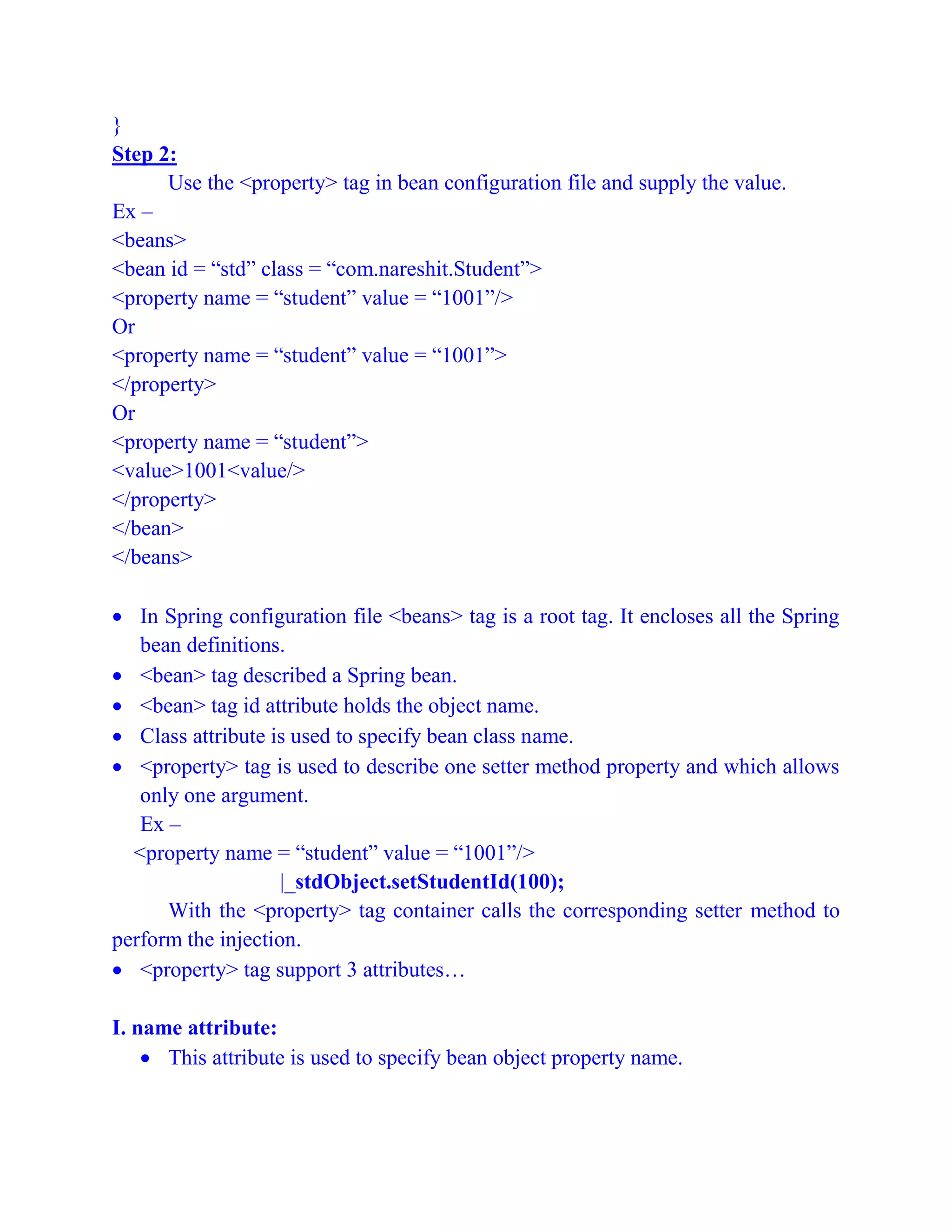 }
Step 2:
Use the <property> tag in bean configuration file and supply the value.
Ex –
<beans>
<bean id = “std” class = “com.nareshit.Student”>
<property name = “student” value = “1001”/>
Or
<property name = “student” value = “1001”>
</property>
Or
<property name = “student”>
<value>1001<value/>
</property>
</bean>
</beans>
 In Spring configuration file <beans> tag is a root tag. It encloses all the Spring
bean definitions.
 <bean> tag described a Spring bean.
 <bean> tag id attribute holds the object name.
 Class attribute is used to specify bean class name.
 <property> tag is used to describe one setter method property and which allows
only one argument.
Ex –
<property name = “student” value = “1001”/>
|_stdObject.setStudentId(100);
With the <property> tag container calls the corresponding setter method to
perform the injection.
 <property> tag support 3 attributes…
I. name attribute:
 This attribute is used to specify bean object property name.
 