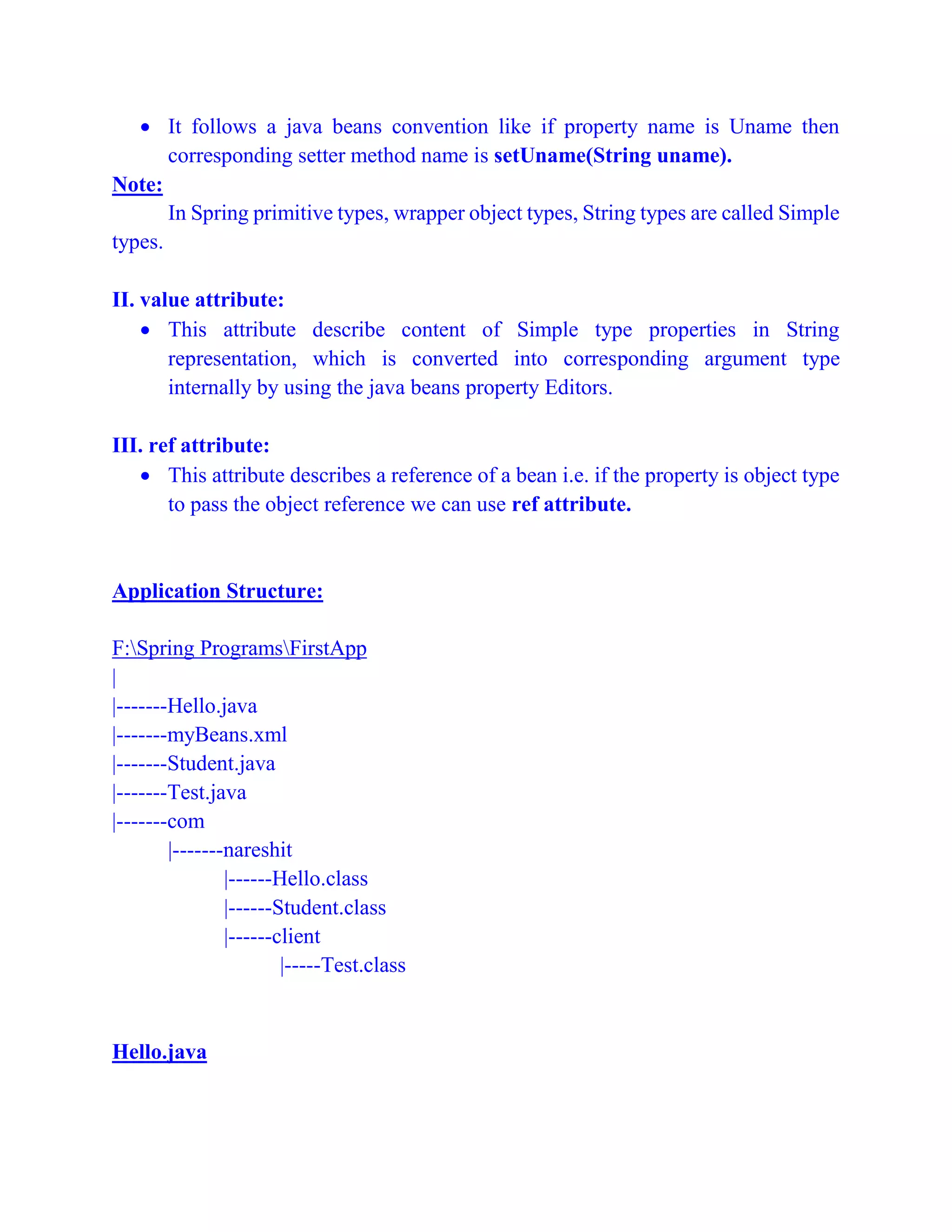  It follows a java beans convention like if property name is Uname then
corresponding setter method name is setUname(String uname).
Note:
In Spring primitive types, wrapper object types, String types are called Simple
types.
II. value attribute:
 This attribute describe content of Simple type properties in String
representation, which is converted into corresponding argument type
internally by using the java beans property Editors.
III. ref attribute:
 This attribute describes a reference of a bean i.e. if the property is object type
to pass the object reference we can use ref attribute.
Application Structure:
F:Spring ProgramsFirstApp
|
|-------Hello.java
|-------myBeans.xml
|-------Student.java
|-------Test.java
|-------com
|-------nareshit
|------Hello.class
|------Student.class
|------client
|-----Test.class
Hello.java
 