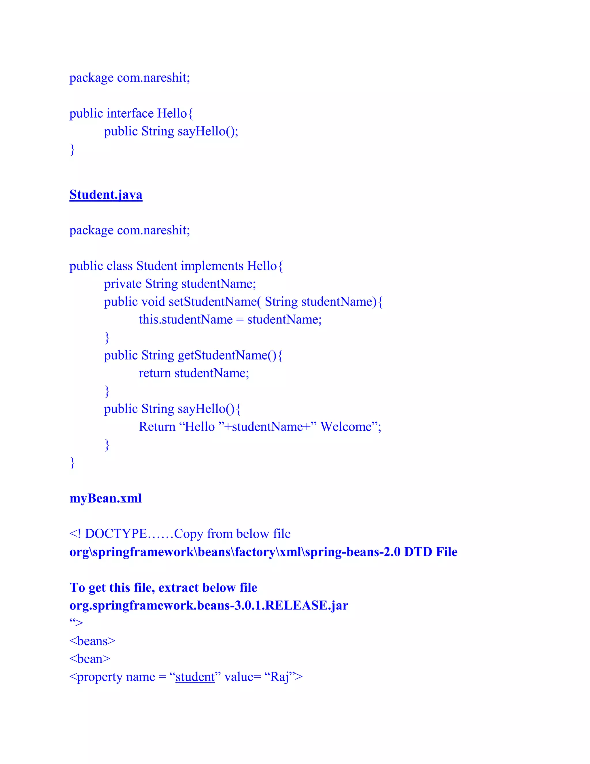 package com.nareshit;
public interface Hello{
public String sayHello();
}
Student.java
package com.nareshit;
public class Student implements Hello{
private String studentName;
public void setStudentName( String studentName){
this.studentName = studentName;
}
public String getStudentName(){
return studentName;
}
public String sayHello(){
Return “Hello ”+studentName+” Welcome”;
}
}
myBean.xml
<! DOCTYPE……Copy from below file
orgspringframeworkbeansfactoryxmlspring-beans-2.0 DTD File
To get this file, extract below file
org.springframework.beans-3.0.1.RELEASE.jar
“>
<beans>
<bean>
<property name = “student” value= “Raj”>
 