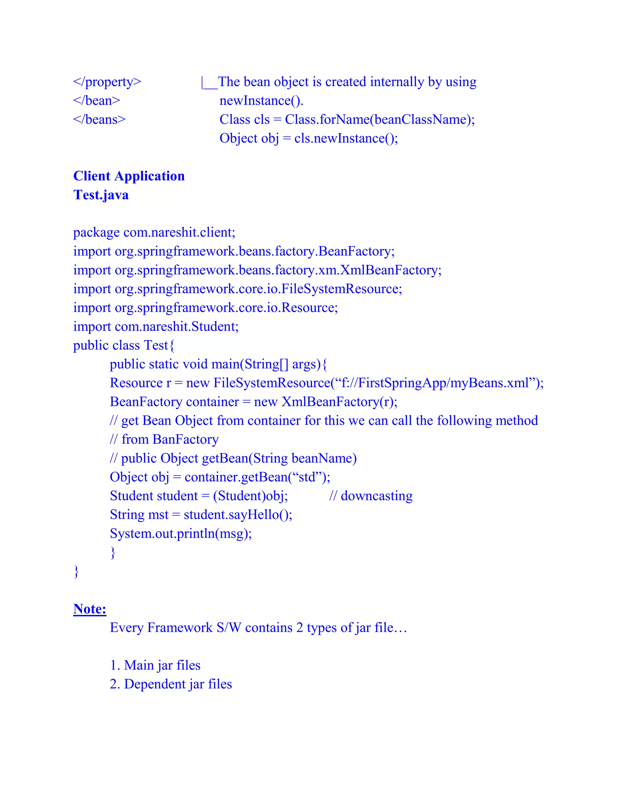 </property> |__The bean object is created internally by using
</bean> newInstance().
</beans> Class cls = Class.forName(beanClassName);
Object obj = cls.newInstance();
Client Application
Test.java
package com.nareshit.client;
import org.springframework.beans.factory.BeanFactory;
import org.springframework.beans.factory.xm.XmlBeanFactory;
import org.springframework.core.io.FileSystemResource;
import org.springframework.core.io.Resource;
import com.nareshit.Student;
public class Test{
public static void main(String[] args){
Resource r = new FileSystemResource(“f://FirstSpringApp/myBeans.xml”);
BeanFactory container = new XmlBeanFactory(r);
// get Bean Object from container for this we can call the following method
// from BanFactory
// public Object getBean(String beanName)
Object obj = container.getBean(“std”);
Student student = (Student)obj; // downcasting
String mst = student.sayHello();
System.out.println(msg);
}
}
Note:
Every Framework S/W contains 2 types of jar file…
1. Main jar files
2. Dependent jar files
 