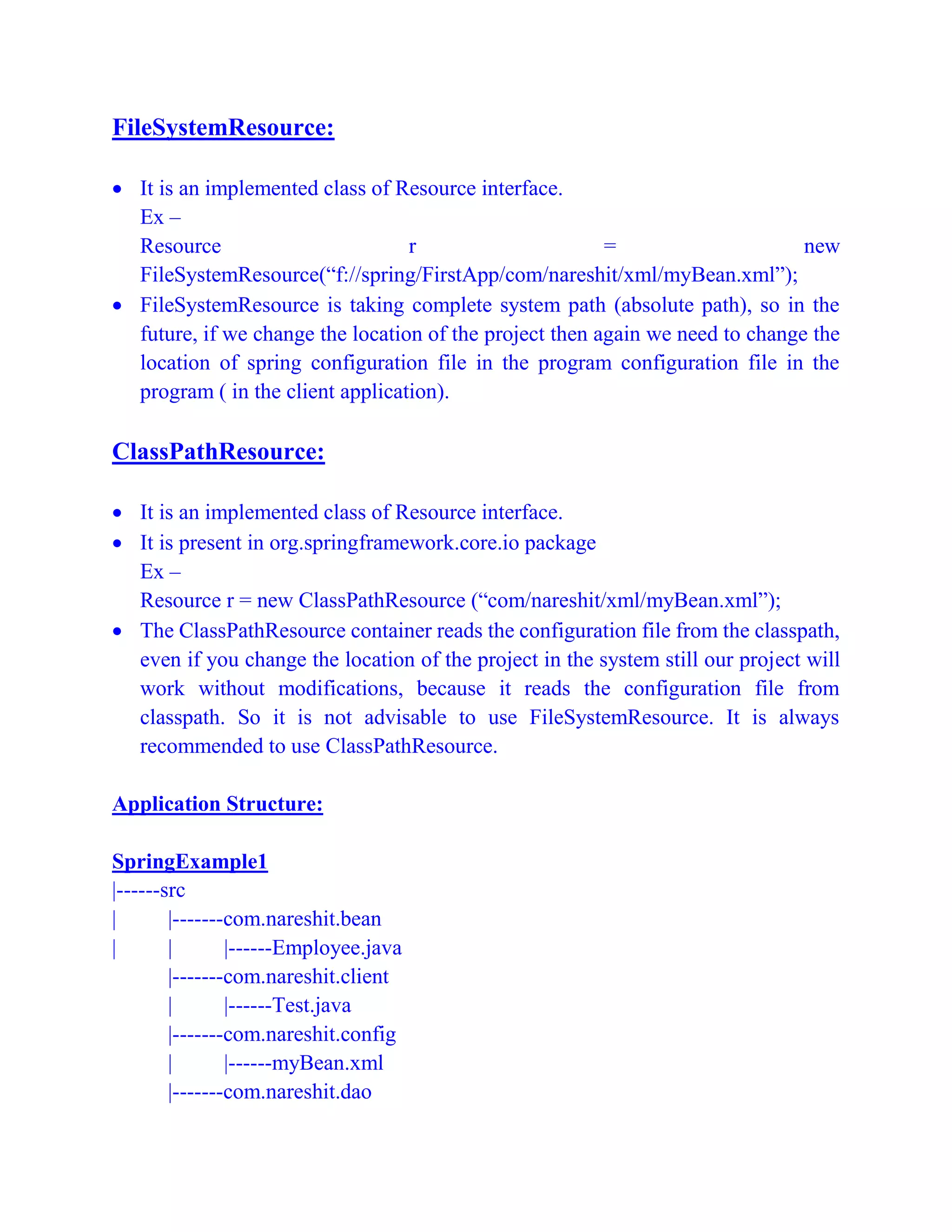 FileSystemResource:
 It is an implemented class of Resource interface.
Ex –
Resource r = new
FileSystemResource(“f://spring/FirstApp/com/nareshit/xml/myBean.xml”);
 FileSystemResource is taking complete system path (absolute path), so in the
future, if we change the location of the project then again we need to change the
location of spring configuration file in the program configuration file in the
program ( in the client application).
ClassPathResource:
 It is an implemented class of Resource interface.
 It is present in org.springframework.core.io package
Ex –
Resource r = new ClassPathResource (“com/nareshit/xml/myBean.xml”);
 The ClassPathResource container reads the configuration file from the classpath,
even if you change the location of the project in the system still our project will
work without modifications, because it reads the configuration file from
classpath. So it is not advisable to use FileSystemResource. It is always
recommended to use ClassPathResource.
Application Structure:
SpringExample1
|------src
| |-------com.nareshit.bean
| | |------Employee.java
|-------com.nareshit.client
| |------Test.java
|-------com.nareshit.config
| |------myBean.xml
|-------com.nareshit.dao
 