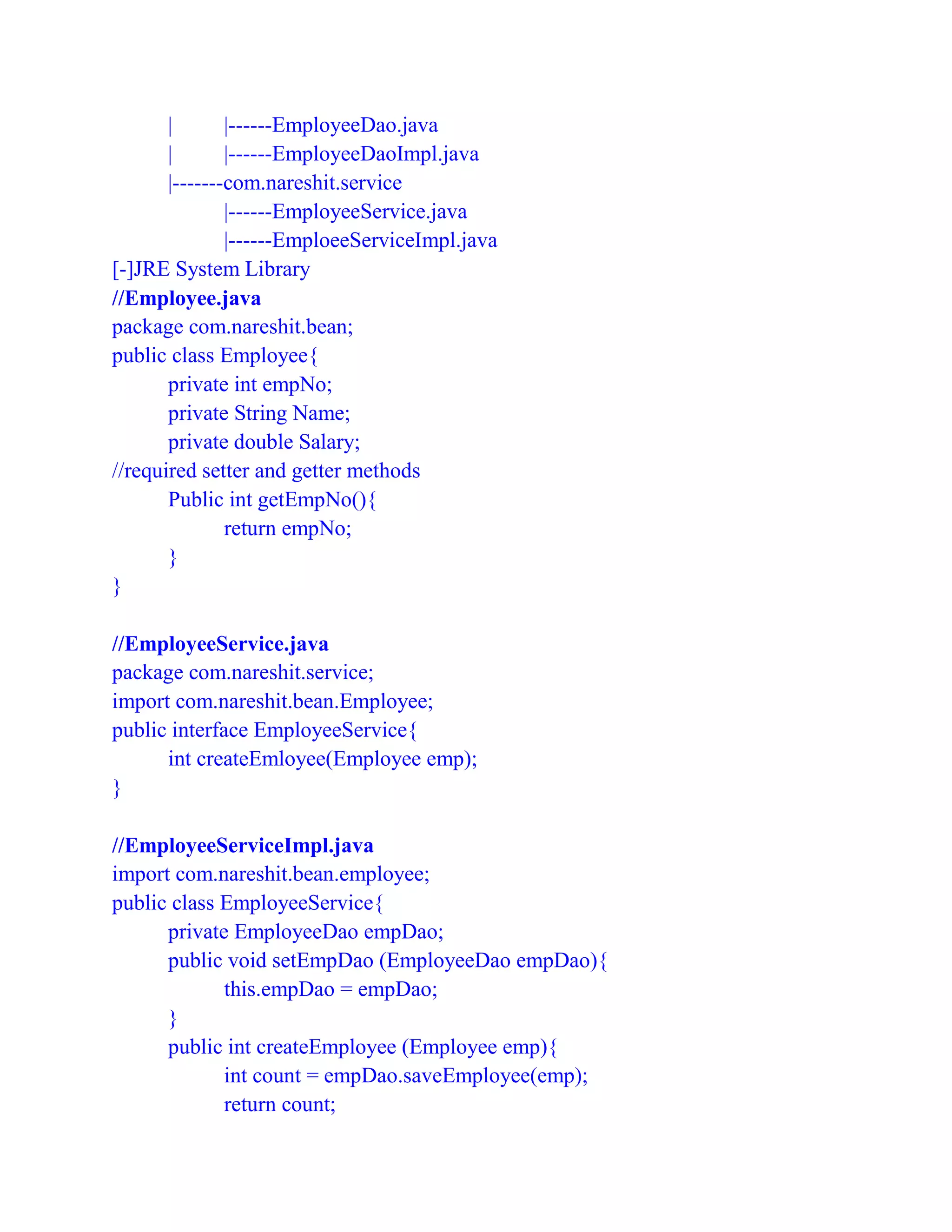 | |------EmployeeDao.java
| |------EmployeeDaoImpl.java
|-------com.nareshit.service
|------EmployeeService.java
|------EmploeeServiceImpl.java
[-]JRE System Library
//Employee.java
package com.nareshit.bean;
public class Employee{
private int empNo;
private String Name;
private double Salary;
//required setter and getter methods
Public int getEmpNo(){
return empNo;
}
}
//EmployeeService.java
package com.nareshit.service;
import com.nareshit.bean.Employee;
public interface EmployeeService{
int createEmloyee(Employee emp);
}
//EmployeeServiceImpl.java
import com.nareshit.bean.employee;
public class EmployeeService{
private EmployeeDao empDao;
public void setEmpDao (EmployeeDao empDao){
this.empDao = empDao;
}
public int createEmployee (Employee emp){
int count = empDao.saveEmployee(emp);
return count;
 