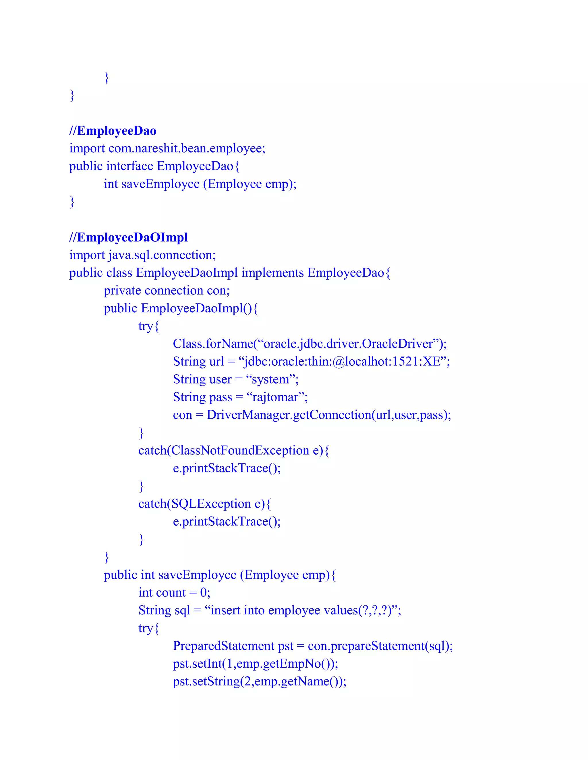 }
}
//EmployeeDao
import com.nareshit.bean.employee;
public interface EmployeeDao{
int saveEmployee (Employee emp);
}
//EmployeeDaOImpl
import java.sql.connection;
public class EmployeeDaoImpl implements EmployeeDao{
private connection con;
public EmployeeDaoImpl(){
try{
Class.forName(“oracle.jdbc.driver.OracleDriver”);
String url = “jdbc:oracle:thin:@localhot:1521:XE”;
String user = “system”;
String pass = “rajtomar”;
con = DriverManager.getConnection(url,user,pass);
}
catch(ClassNotFoundException e){
e.printStackTrace();
}
catch(SQLException e){
e.printStackTrace();
}
}
public int saveEmployee (Employee emp){
int count = 0;
String sql = “insert into employee values(?,?,?)”;
try{
PreparedStatement pst = con.prepareStatement(sql);
pst.setInt(1,emp.getEmpNo());
pst.setString(2,emp.getName());
 