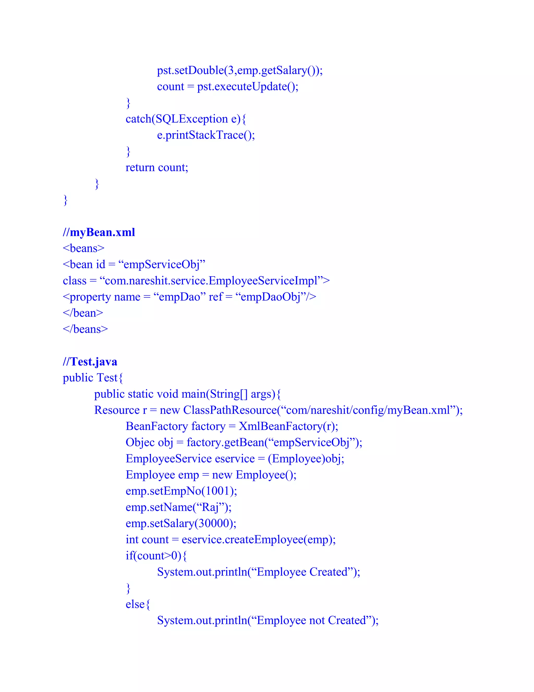 pst.setDouble(3,emp.getSalary());
count = pst.executeUpdate();
}
catch(SQLException e){
e.printStackTrace();
}
return count;
}
}
//myBean.xml
<beans>
<bean id = “empServiceObj”
class = “com.nareshit.service.EmployeeServiceImpl”>
<property name = “empDao” ref = “empDaoObj”/>
</bean>
</beans>
//Test.java
public Test{
public static void main(String[] args){
Resource r = new ClassPathResource(“com/nareshit/config/myBean.xml”);
BeanFactory factory = XmlBeanFactory(r);
Objec obj = factory.getBean(“empServiceObj”);
EmployeeService eservice = (Employee)obj;
Employee emp = new Employee();
emp.setEmpNo(1001);
emp.setName(“Raj”);
emp.setSalary(30000);
int count = eservice.createEmployee(emp);
if(count>0){
System.out.println(“Employee Created”);
}
else{
System.out.println(“Employee not Created”);
 