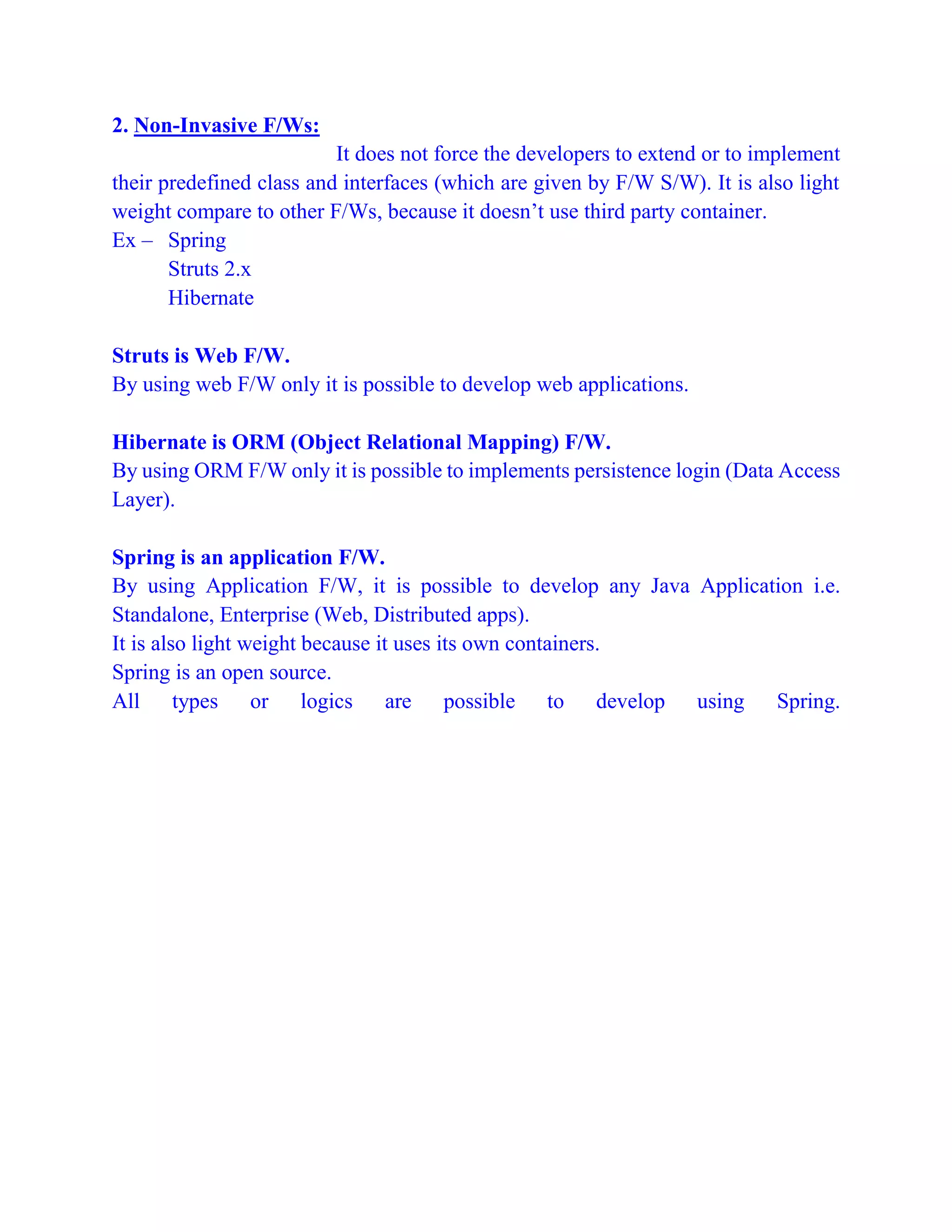 2. Non-Invasive F/Ws:
It does not force the developers to extend or to implement
their predefined class and interfaces (which are given by F/W S/W). It is also light
weight compare to other F/Ws, because it doesn’t use third party container.
Ex – Spring
Struts 2.x
Hibernate
Struts is Web F/W.
By using web F/W only it is possible to develop web applications.
Hibernate is ORM (Object Relational Mapping) F/W.
By using ORM F/W only it is possible to implements persistence login (Data Access
Layer).
Spring is an application F/W.
By using Application F/W, it is possible to develop any Java Application i.e.
Standalone, Enterprise (Web, Distributed apps).
It is also light weight because it uses its own containers.
Spring is an open source.
All types or logics are possible to develop using Spring.
 