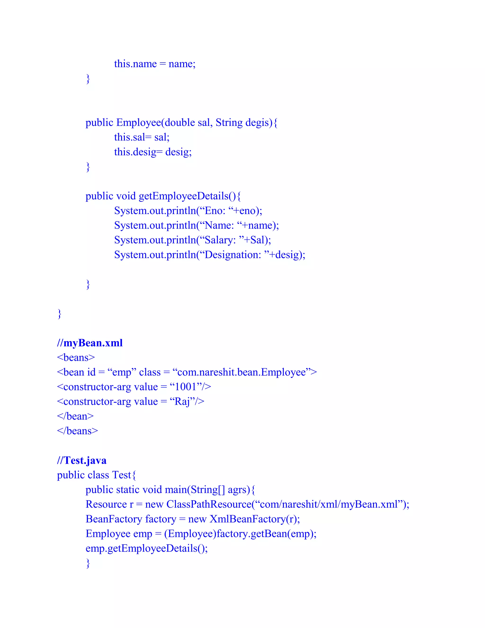this.name = name;
}
public Employee(double sal, String degis){
this.sal= sal;
this.desig= desig;
}
public void getEmployeeDetails(){
System.out.println(“Eno: “+eno);
System.out.println(“Name: “+name);
System.out.println(“Salary: ”+Sal);
System.out.println(“Designation: ”+desig);
}
}
//myBean.xml
<beans>
<bean id = “emp” class = “com.nareshit.bean.Employee”>
<constructor-arg value = “1001”/>
<constructor-arg value = “Raj”/>
</bean>
</beans>
//Test.java
public class Test{
public static void main(String[] agrs){
Resource r = new ClassPathResource(“com/nareshit/xml/myBean.xml”);
BeanFactory factory = new XmlBeanFactory(r);
Employee emp = (Employee)factory.getBean(emp);
emp.getEmployeeDetails();
}
 