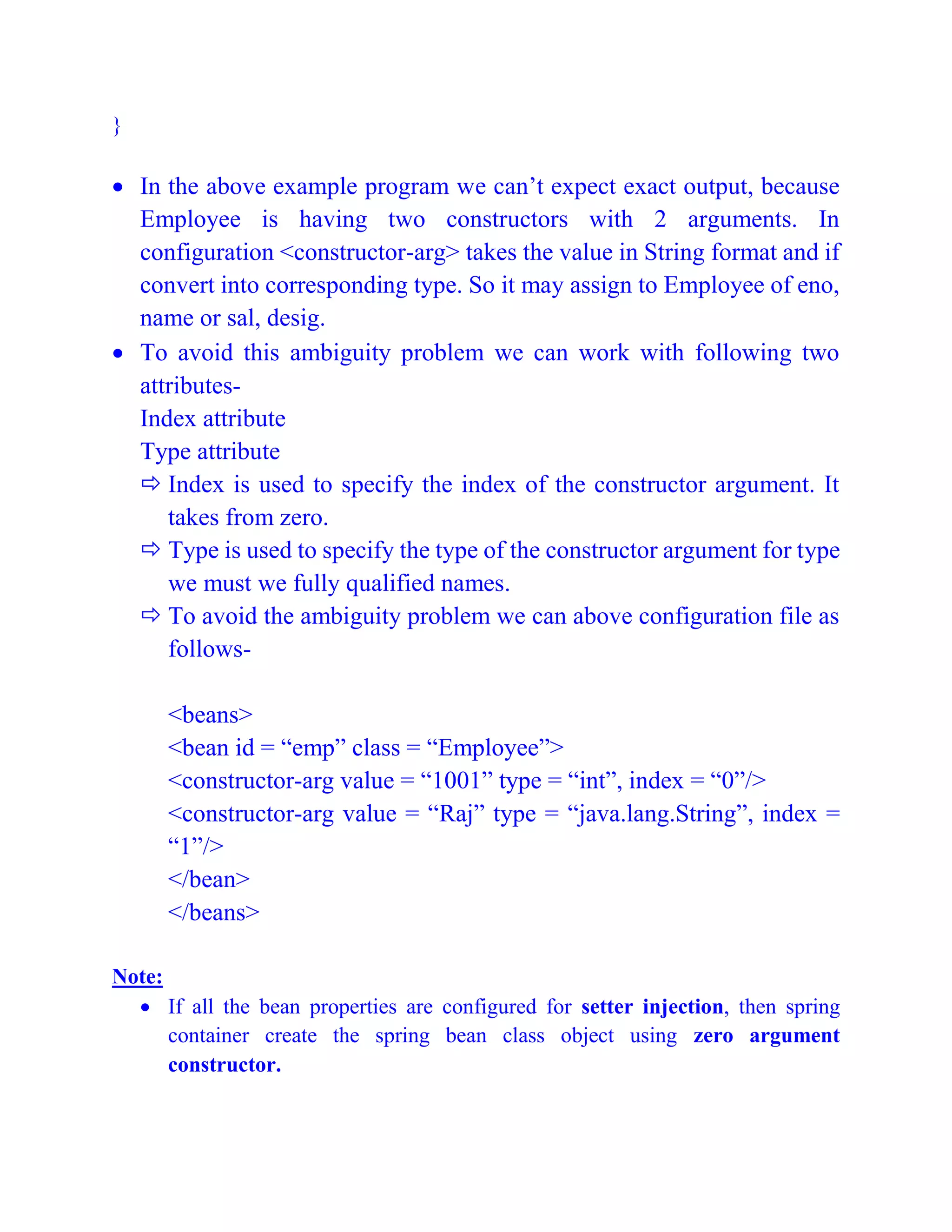 }
 In the above example program we can’t expect exact output, because
Employee is having two constructors with 2 arguments. In
configuration <constructor-arg> takes the value in String format and if
convert into corresponding type. So it may assign to Employee of eno,
name or sal, desig.
 To avoid this ambiguity problem we can work with following two
attributes-
Index attribute
Type attribute
 Index is used to specify the index of the constructor argument. It
takes from zero.
 Type is used to specify the type of the constructor argument for type
we must we fully qualified names.
 To avoid the ambiguity problem we can above configuration file as
follows-
<beans>
<bean id = “emp” class = “Employee”>
<constructor-arg value = “1001” type = “int”, index = “0”/>
<constructor-arg value = “Raj” type = “java.lang.String”, index =
“1”/>
</bean>
</beans>
Note:
 If all the bean properties are configured for setter injection, then spring
container create the spring bean class object using zero argument
constructor.
 