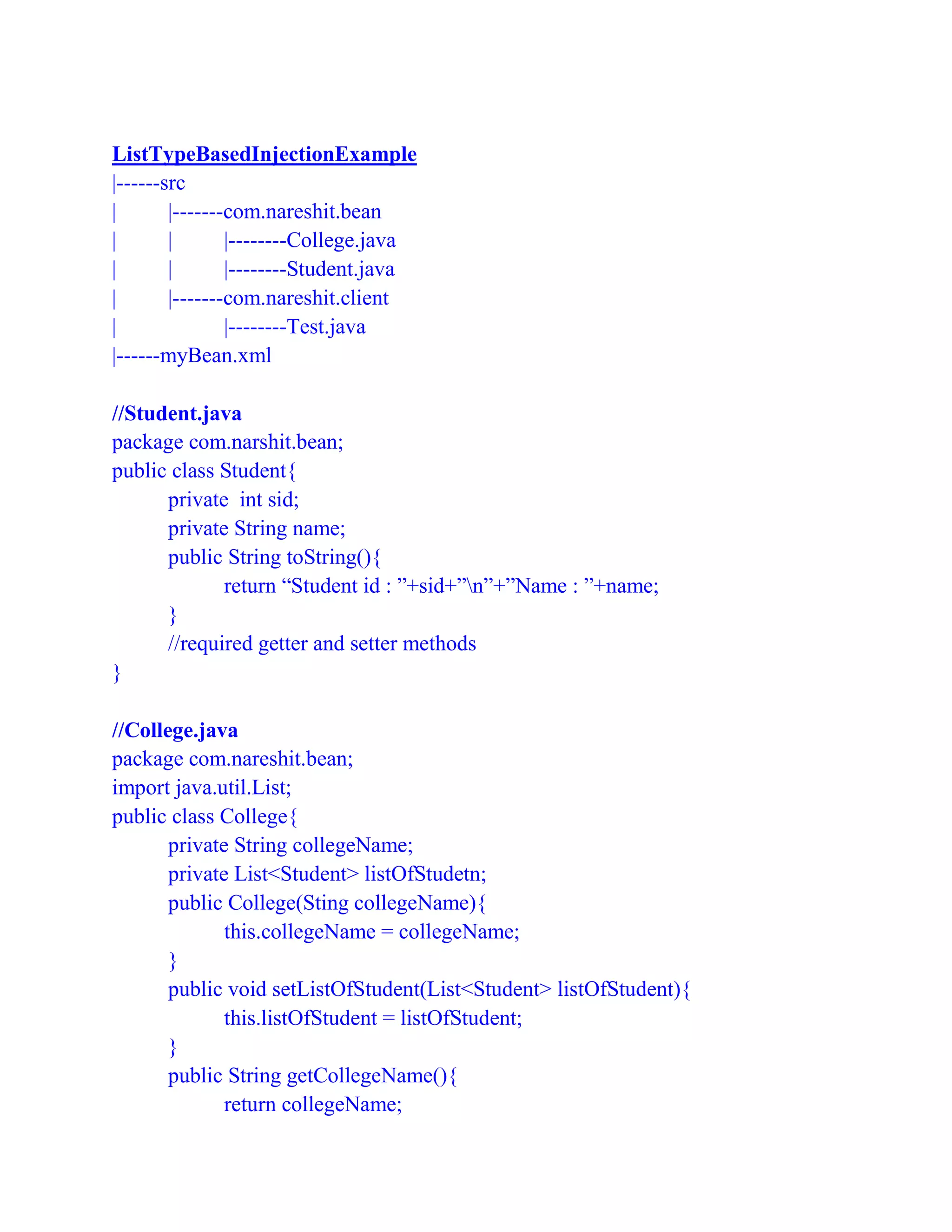 ListTypeBasedInjectionExample
|------src
| |-------com.nareshit.bean
| | |--------College.java
| | |--------Student.java
| |-------com.nareshit.client
| |--------Test.java
|------myBean.xml
//Student.java
package com.narshit.bean;
public class Student{
private int sid;
private String name;
public String toString(){
return “Student id : ”+sid+”n”+”Name : ”+name;
}
//required getter and setter methods
}
//College.java
package com.nareshit.bean;
import java.util.List;
public class College{
private String collegeName;
private List<Student> listOfStudetn;
public College(Sting collegeName){
this.collegeName = collegeName;
}
public void setListOfStudent(List<Student> listOfStudent){
this.listOfStudent = listOfStudent;
}
public String getCollegeName(){
return collegeName;
 