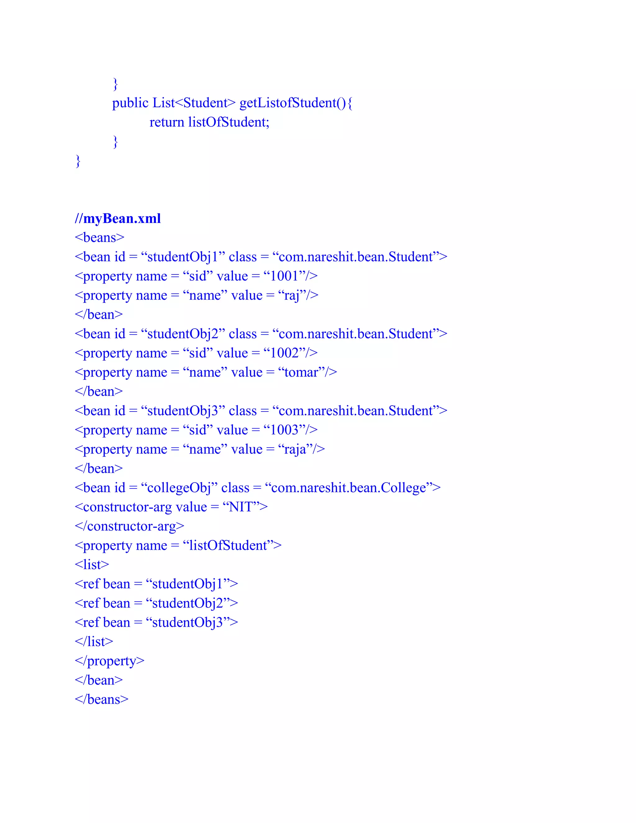 }
public List<Student> getListofStudent(){
return listOfStudent;
}
}
//myBean.xml
<beans>
<bean id = “studentObj1” class = “com.nareshit.bean.Student”>
<property name = “sid” value = “1001”/>
<property name = “name” value = “raj”/>
</bean>
<bean id = “studentObj2” class = “com.nareshit.bean.Student”>
<property name = “sid” value = “1002”/>
<property name = “name” value = “tomar”/>
</bean>
<bean id = “studentObj3” class = “com.nareshit.bean.Student”>
<property name = “sid” value = “1003”/>
<property name = “name” value = “raja”/>
</bean>
<bean id = “collegeObj” class = “com.nareshit.bean.College”>
<constructor-arg value = “NIT”>
</constructor-arg>
<property name = “listOfStudent”>
<list>
<ref bean = “studentObj1”>
<ref bean = “studentObj2”>
<ref bean = “studentObj3”>
</list>
</property>
</bean>
</beans>
 