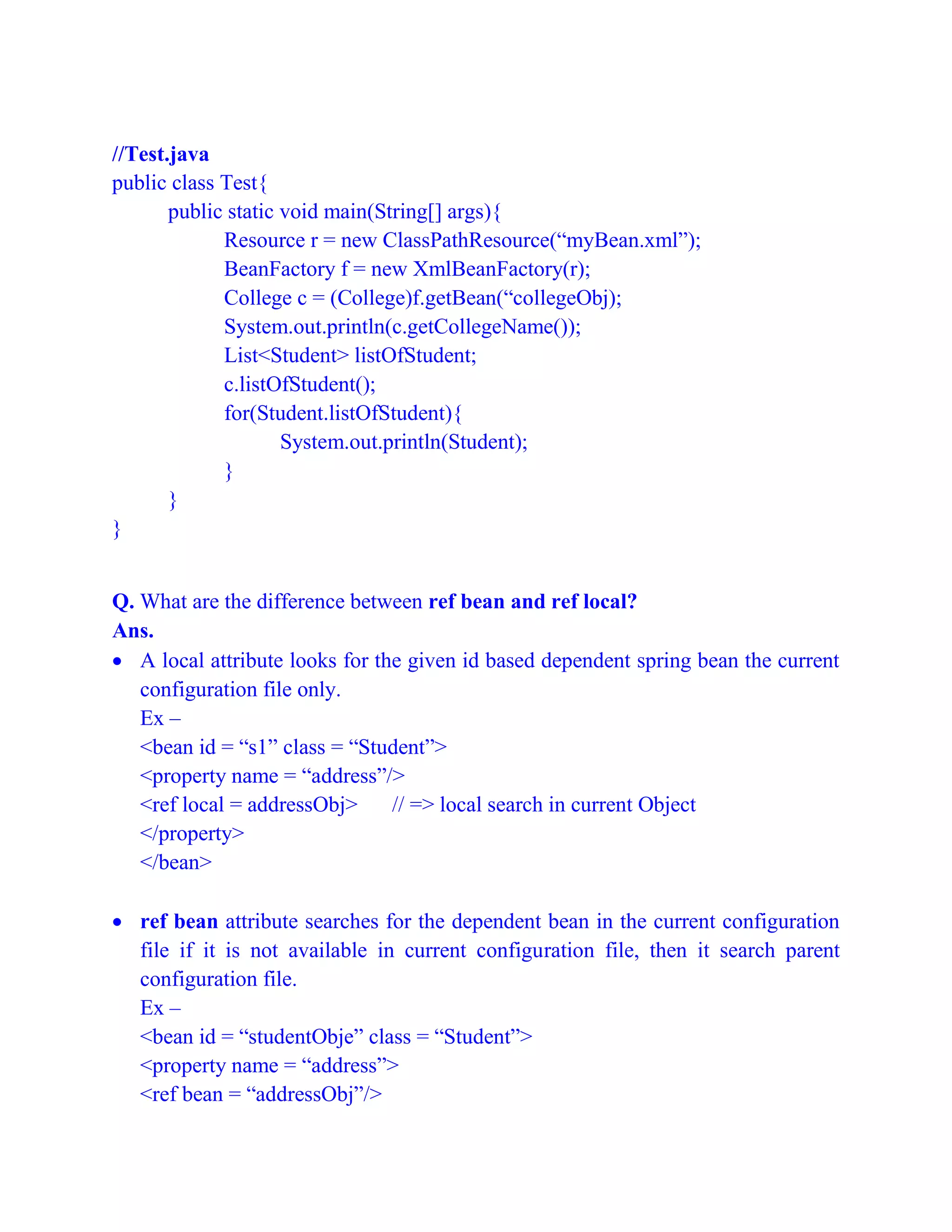 //Test.java
public class Test{
public static void main(String[] args){
Resource r = new ClassPathResource(“myBean.xml”);
BeanFactory f = new XmlBeanFactory(r);
College c = (College)f.getBean(“collegeObj);
System.out.println(c.getCollegeName());
List<Student> listOfStudent;
c.listOfStudent();
for(Student.listOfStudent){
System.out.println(Student);
}
}
}
Q. What are the difference between ref bean and ref local?
Ans.
 A local attribute looks for the given id based dependent spring bean the current
configuration file only.
Ex –
<bean id = “s1” class = “Student”>
<property name = “address”/>
<ref local = addressObj> // => local search in current Object
</property>
</bean>
 ref bean attribute searches for the dependent bean in the current configuration
file if it is not available in current configuration file, then it search parent
configuration file.
Ex –
<bean id = “studentObje” class = “Student”>
<property name = “address”>
<ref bean = “addressObj”/>
 