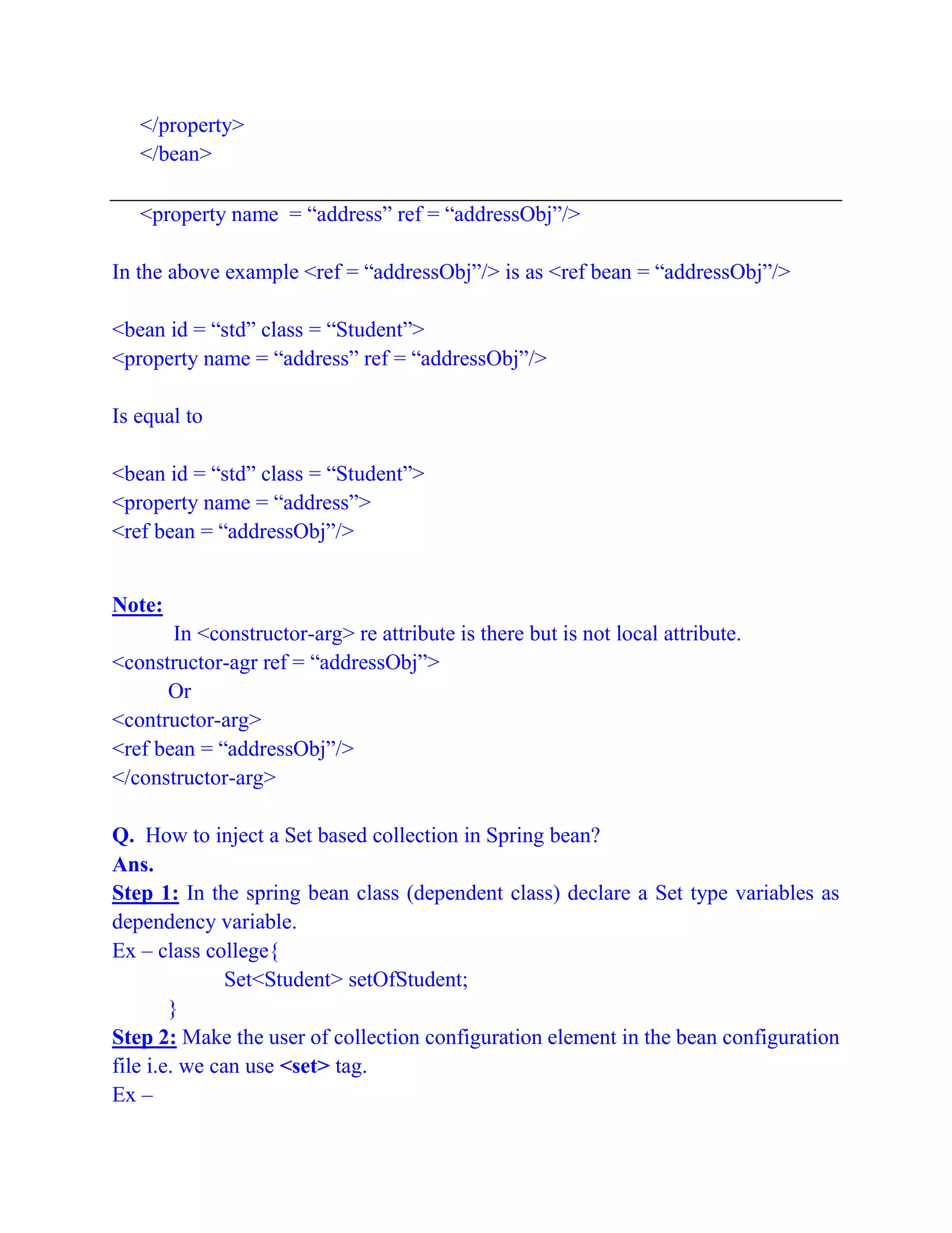 </property>
</bean>
<property name = “address” ref = “addressObj”/>
In the above example <ref = “addressObj”/> is as <ref bean = “addressObj”/>
<bean id = “std” class = “Student”>
<property name = “address” ref = “addressObj”/>
Is equal to
<bean id = “std” class = “Student”>
<property name = “address”>
<ref bean = “addressObj”/>
Note:
In <constructor-arg> re attribute is there but is not local attribute.
<constructor-agr ref = “addressObj”>
Or
<contructor-arg>
<ref bean = “addressObj”/>
</constructor-arg>
Q. How to inject a Set based collection in Spring bean?
Ans.
Step 1: In the spring bean class (dependent class) declare a Set type variables as
dependency variable.
Ex – class college{
Set<Student> setOfStudent;
}
Step 2: Make the user of collection configuration element in the bean configuration
file i.e. we can use <set> tag.
Ex –
 