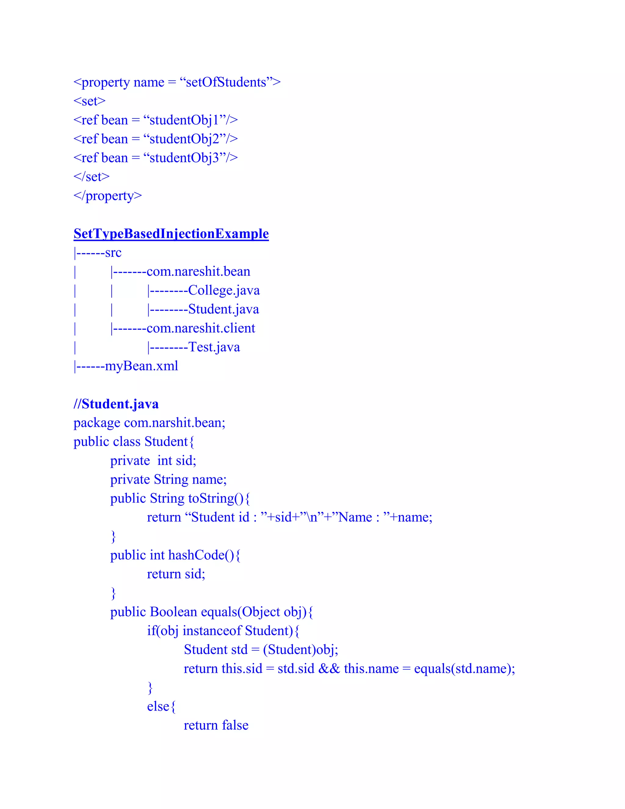 <property name = “setOfStudents”>
<set>
<ref bean = “studentObj1”/>
<ref bean = “studentObj2”/>
<ref bean = “studentObj3”/>
</set>
</property>
SetTypeBasedInjectionExample
|------src
| |-------com.nareshit.bean
| | |--------College.java
| | |--------Student.java
| |-------com.nareshit.client
| |--------Test.java
|------myBean.xml
//Student.java
package com.narshit.bean;
public class Student{
private int sid;
private String name;
public String toString(){
return “Student id : ”+sid+”n”+”Name : ”+name;
}
public int hashCode(){
return sid;
}
public Boolean equals(Object obj){
if(obj instanceof Student){
Student std = (Student)obj;
return this.sid = std.sid && this.name = equals(std.name);
}
else{
return false
 