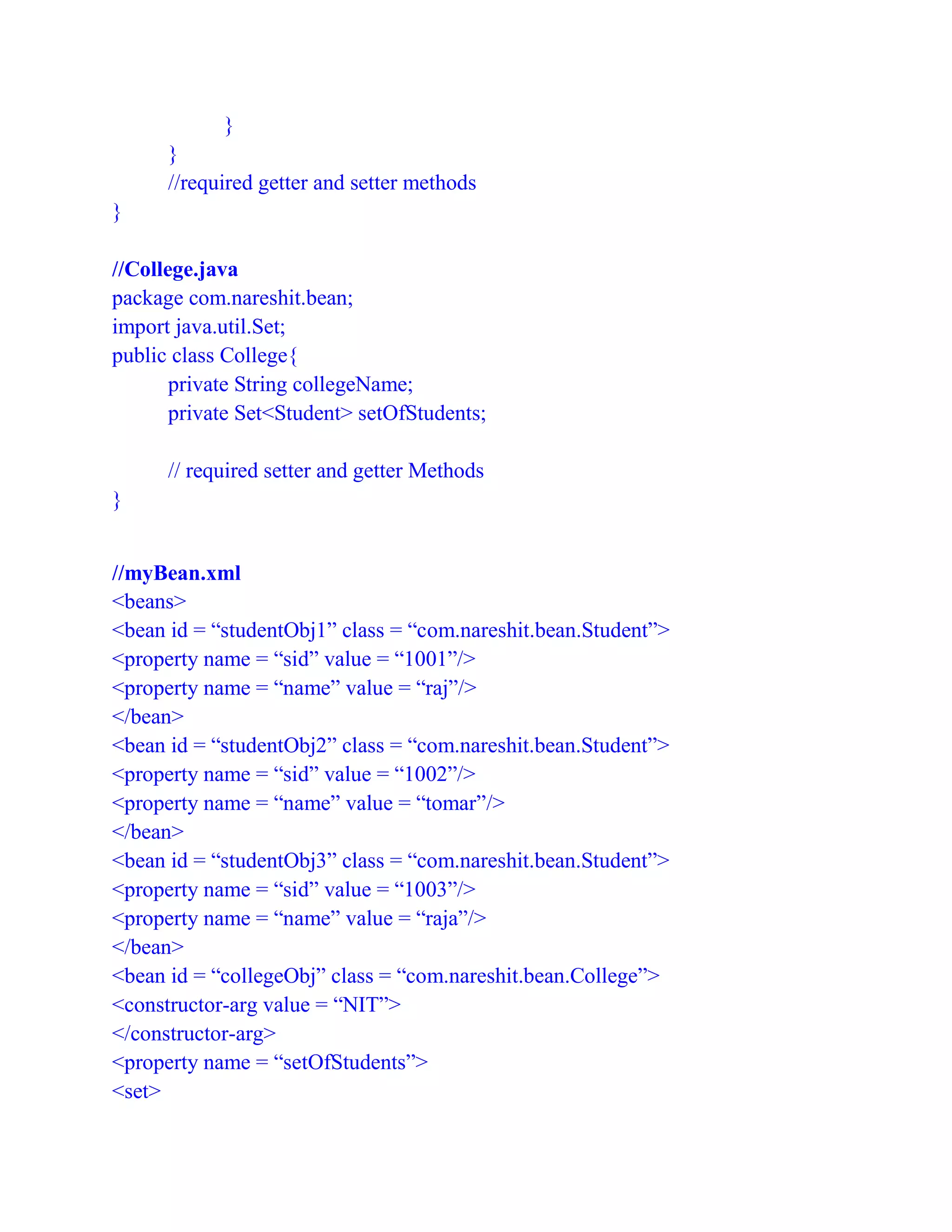}
}
//required getter and setter methods
}
//College.java
package com.nareshit.bean;
import java.util.Set;
public class College{
private String collegeName;
private Set<Student> setOfStudents;
// required setter and getter Methods
}
//myBean.xml
<beans>
<bean id = “studentObj1” class = “com.nareshit.bean.Student”>
<property name = “sid” value = “1001”/>
<property name = “name” value = “raj”/>
</bean>
<bean id = “studentObj2” class = “com.nareshit.bean.Student”>
<property name = “sid” value = “1002”/>
<property name = “name” value = “tomar”/>
</bean>
<bean id = “studentObj3” class = “com.nareshit.bean.Student”>
<property name = “sid” value = “1003”/>
<property name = “name” value = “raja”/>
</bean>
<bean id = “collegeObj” class = “com.nareshit.bean.College”>
<constructor-arg value = “NIT”>
</constructor-arg>
<property name = “setOfStudents”>
<set>
 