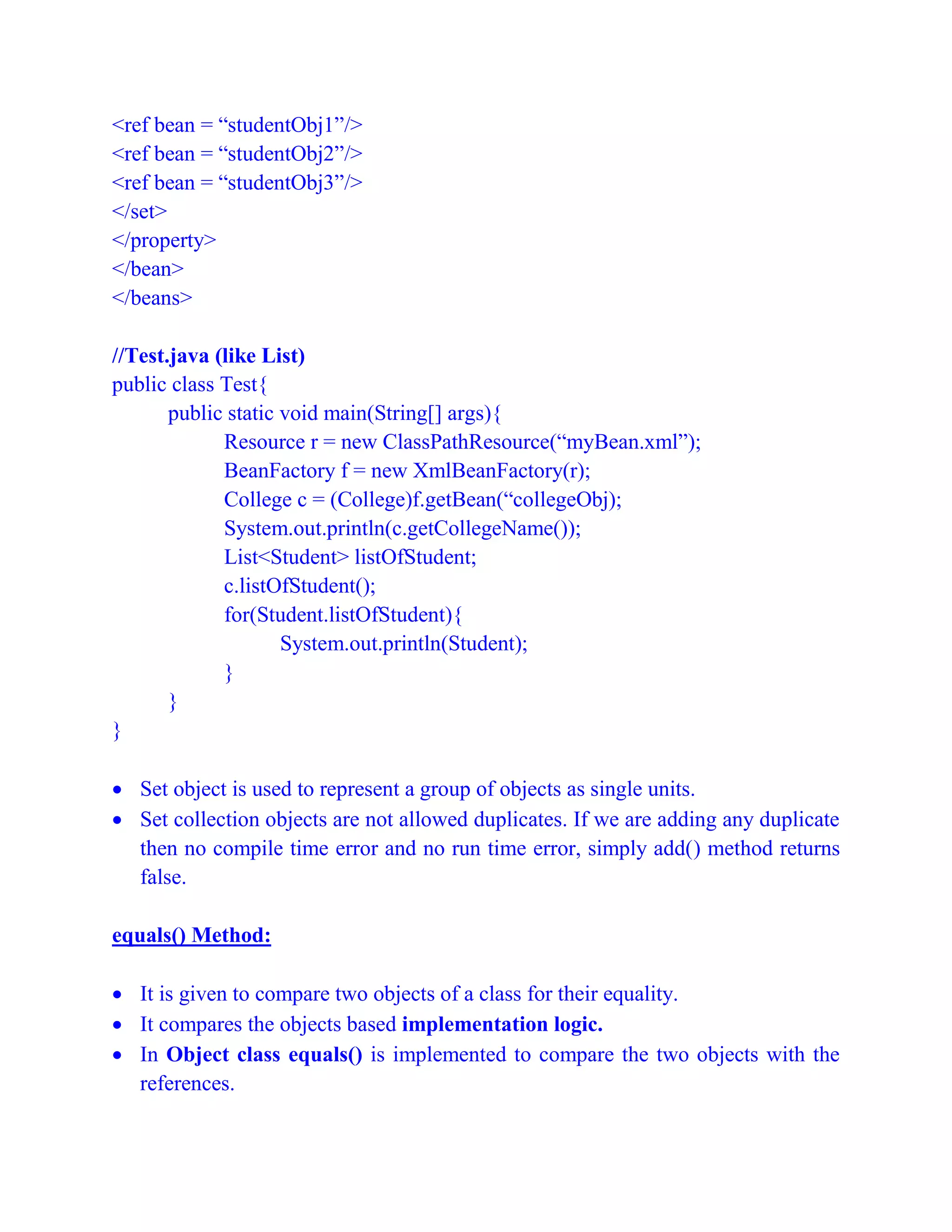<ref bean = “studentObj1”/>
<ref bean = “studentObj2”/>
<ref bean = “studentObj3”/>
</set>
</property>
</bean>
</beans>
//Test.java (like List)
public class Test{
public static void main(String[] args){
Resource r = new ClassPathResource(“myBean.xml”);
BeanFactory f = new XmlBeanFactory(r);
College c = (College)f.getBean(“collegeObj);
System.out.println(c.getCollegeName());
List<Student> listOfStudent;
c.listOfStudent();
for(Student.listOfStudent){
System.out.println(Student);
}
}
}
 Set object is used to represent a group of objects as single units.
 Set collection objects are not allowed duplicates. If we are adding any duplicate
then no compile time error and no run time error, simply add() method returns
false.
equals() Method:
 It is given to compare two objects of a class for their equality.
 It compares the objects based implementation logic.
 In Object class equals() is implemented to compare the two objects with the
references.
 