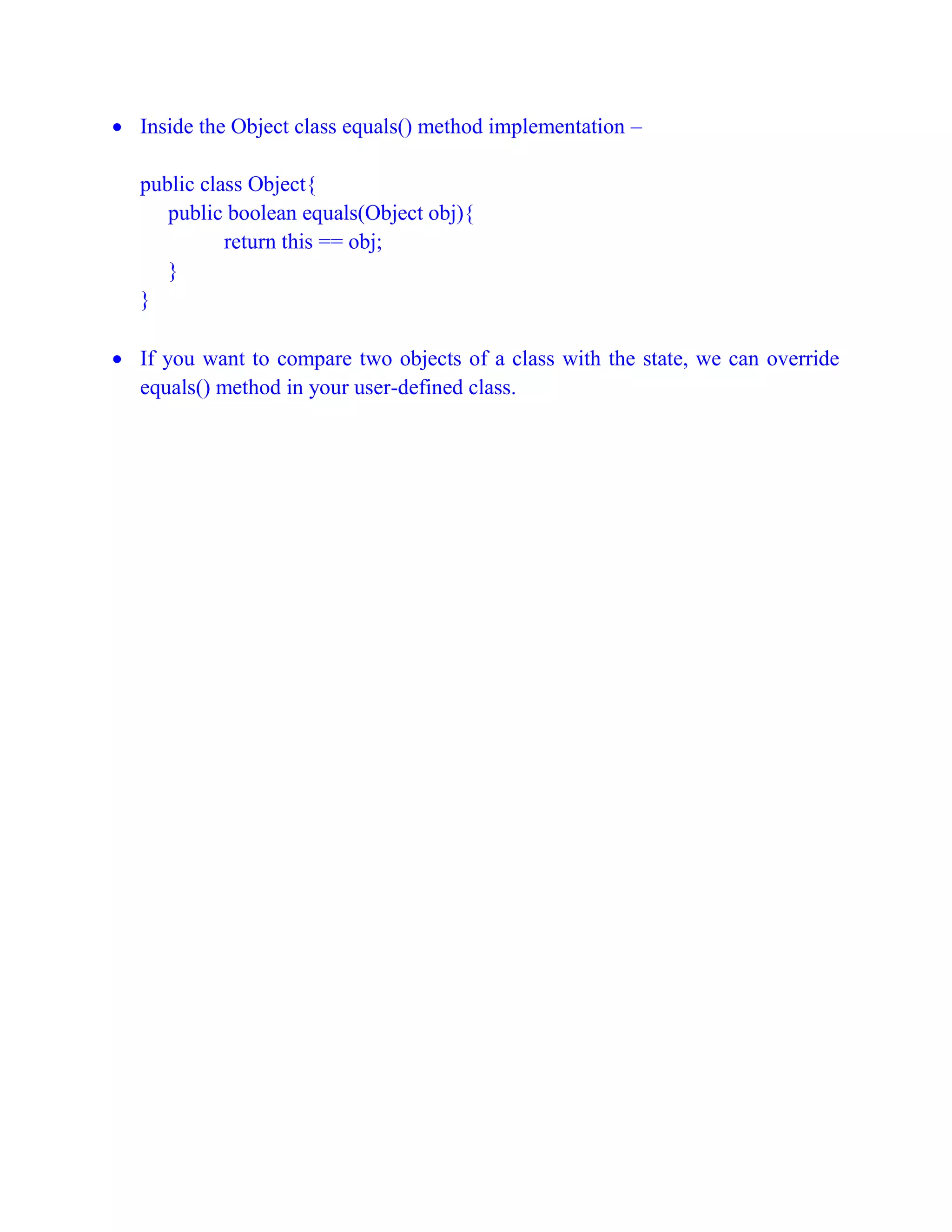 Inside the Object class equals() method implementation –
public class Object{
public boolean equals(Object obj){
return this == obj;
}
}
 If you want to compare two objects of a class with the state, we can override
equals() method in your user-defined class.
 