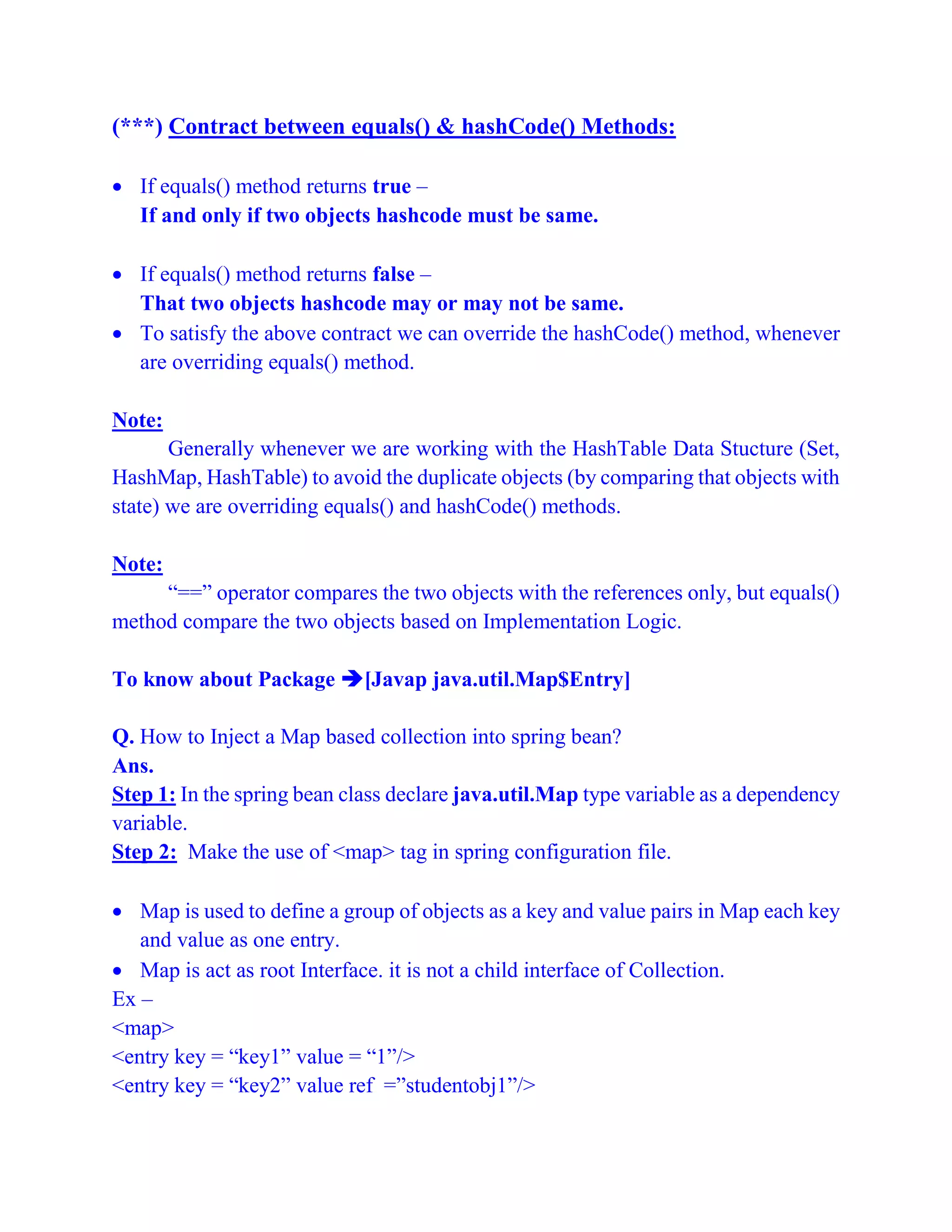(***) Contract between equals() & hashCode() Methods:
 If equals() method returns true –
If and only if two objects hashcode must be same.
 If equals() method returns false –
That two objects hashcode may or may not be same.
 To satisfy the above contract we can override the hashCode() method, whenever
are overriding equals() method.
Note:
Generally whenever we are working with the HashTable Data Stucture (Set,
HashMap, HashTable) to avoid the duplicate objects (by comparing that objects with
state) we are overriding equals() and hashCode() methods.
Note:
“==” operator compares the two objects with the references only, but equals()
method compare the two objects based on Implementation Logic.
To know about Package [Javap java.util.Map$Entry]
Q. How to Inject a Map based collection into spring bean?
Ans.
Step 1: In the spring bean class declare java.util.Map type variable as a dependency
variable.
Step 2: Make the use of <map> tag in spring configuration file.
 Map is used to define a group of objects as a key and value pairs in Map each key
and value as one entry.
 Map is act as root Interface. it is not a child interface of Collection.
Ex –
<map>
<entry key = “key1” value = “1”/>
<entry key = “key2” value ref =”studentobj1”/>
 