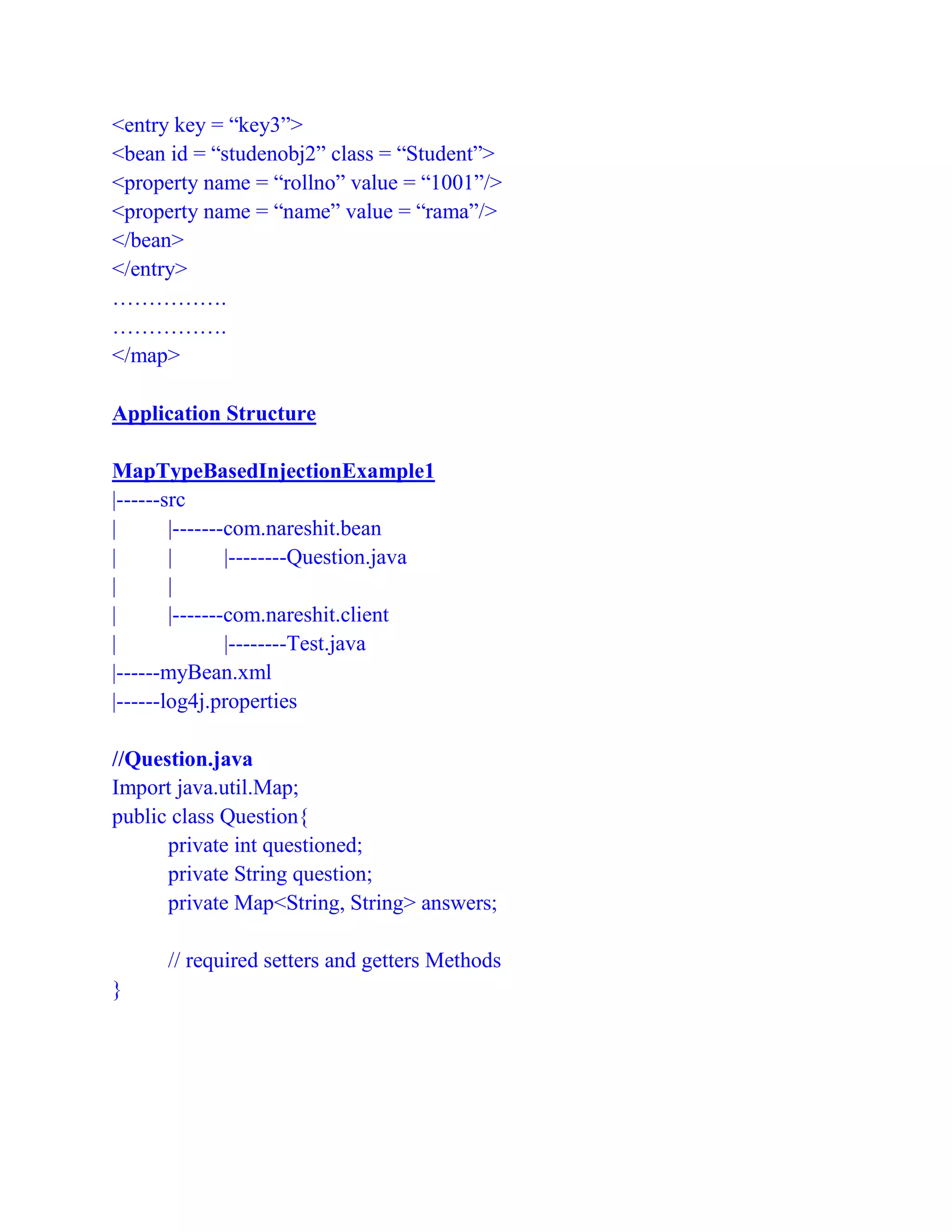 <entry key = “key3”>
<bean id = “studenobj2” class = “Student”>
<property name = “rollno” value = “1001”/>
<property name = “name” value = “rama”/>
</bean>
</entry>
…………….
…………….
</map>
Application Structure
MapTypeBasedInjectionExample1
|------src
| |-------com.nareshit.bean
| | |--------Question.java
| |
| |-------com.nareshit.client
| |--------Test.java
|------myBean.xml
|------log4j.properties
//Question.java
Import java.util.Map;
public class Question{
private int questioned;
private String question;
private Map<String, String> answers;
// required setters and getters Methods
}
 