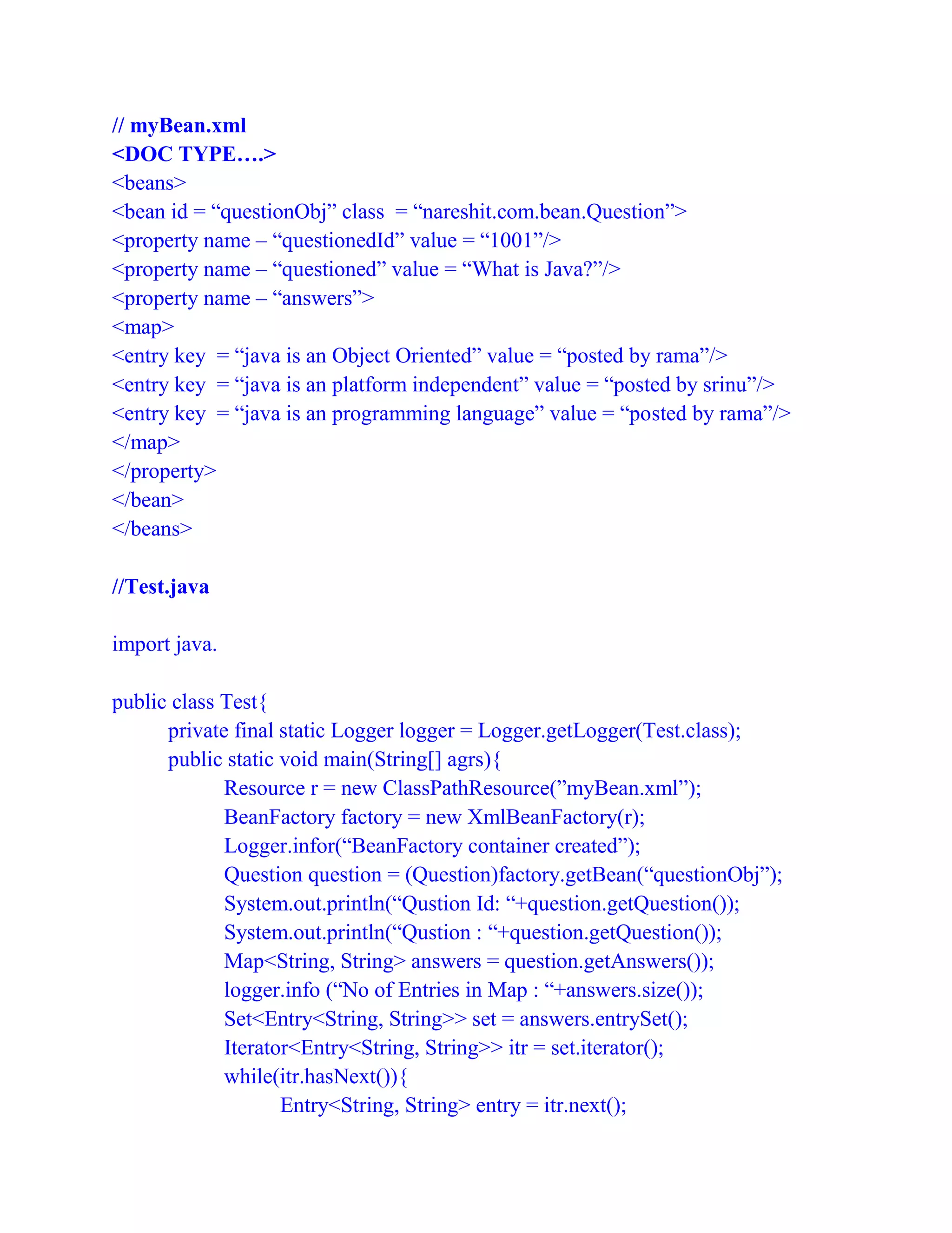 // myBean.xml
<DOC TYPE….>
<beans>
<bean id = “questionObj” class = “nareshit.com.bean.Question”>
<property name – “questionedId” value = “1001”/>
<property name – “questioned” value = “What is Java?”/>
<property name – “answers”>
<map>
<entry key = “java is an Object Oriented” value = “posted by rama”/>
<entry key = “java is an platform independent” value = “posted by srinu”/>
<entry key = “java is an programming language” value = “posted by rama”/>
</map>
</property>
</bean>
</beans>
//Test.java
import java.
public class Test{
private final static Logger logger = Logger.getLogger(Test.class);
public static void main(String[] agrs){
Resource r = new ClassPathResource(”myBean.xml”);
BeanFactory factory = new XmlBeanFactory(r);
Logger.infor(“BeanFactory container created”);
Question question = (Question)factory.getBean(“questionObj”);
System.out.println(“Qustion Id: “+question.getQuestion());
System.out.println(“Qustion : “+question.getQuestion());
Map<String, String> answers = question.getAnswers());
logger.info (“No of Entries in Map : “+answers.size());
Set<Entry<String, String>> set = answers.entrySet();
Iterator<Entry<String, String>> itr = set.iterator();
while(itr.hasNext()){
Entry<String, String> entry = itr.next();
 