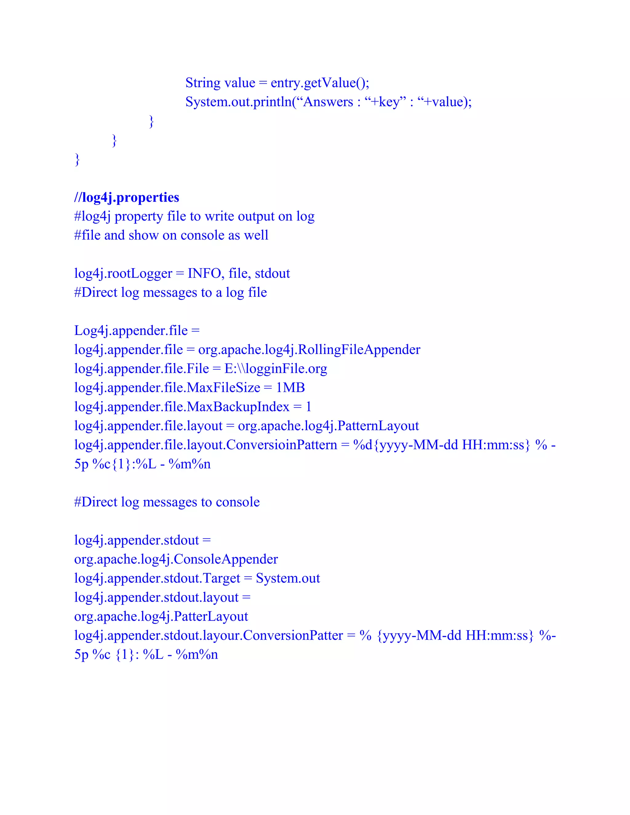 String value = entry.getValue();
System.out.println(“Answers : “+key” : “+value);
}
}
}
//log4j.properties
#log4j property file to write output on log
#file and show on console as well
log4j.rootLogger = INFO, file, stdout
#Direct log messages to a log file
Log4j.appender.file =
log4j.appender.file = org.apache.log4j.RollingFileAppender
log4j.appender.file.File = E:logginFile.org
log4j.appender.file.MaxFileSize = 1MB
log4j.appender.file.MaxBackupIndex = 1
log4j.appender.file.layout = org.apache.log4j.PatternLayout
log4j.appender.file.layout.ConversioinPattern = %d{yyyy-MM-dd HH:mm:ss} % -
5p %c{1}:%L - %m%n
#Direct log messages to console
log4j.appender.stdout =
org.apache.log4j.ConsoleAppender
log4j.appender.stdout.Target = System.out
log4j.appender.stdout.layout =
org.apache.log4j.PatterLayout
log4j.appender.stdout.layour.ConversionPatter = % {yyyy-MM-dd HH:mm:ss} %-
5p %c {1}: %L - %m%n
 