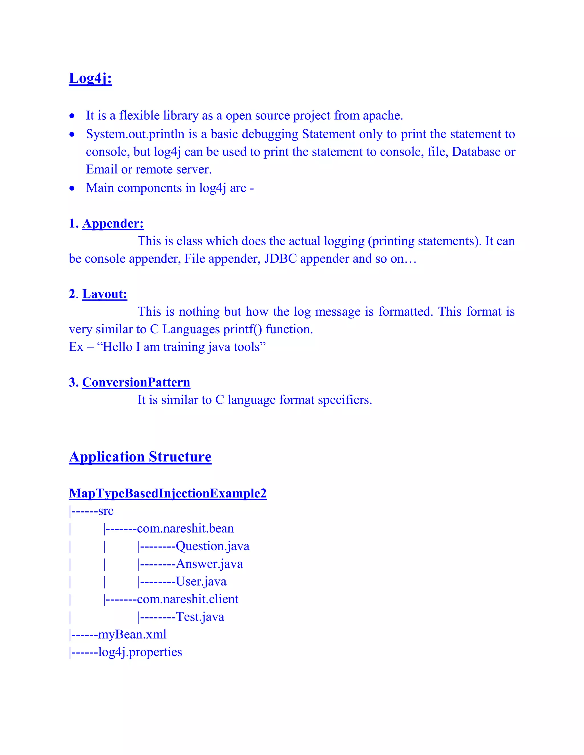 Log4j:
 It is a flexible library as a open source project from apache.
 System.out.println is a basic debugging Statement only to print the statement to
console, but log4j can be used to print the statement to console, file, Database or
Email or remote server.
 Main components in log4j are -
1. Appender:
This is class which does the actual logging (printing statements). It can
be console appender, File appender, JDBC appender and so on…
2. Layout:
This is nothing but how the log message is formatted. This format is
very similar to C Languages printf() function.
Ex – “Hello I am training java tools”
3. ConversionPattern
It is similar to C language format specifiers.
Application Structure
MapTypeBasedInjectionExample2
|------src
| |-------com.nareshit.bean
| | |--------Question.java
| | |--------Answer.java
| | |--------User.java
| |-------com.nareshit.client
| |--------Test.java
|------myBean.xml
|------log4j.properties
 