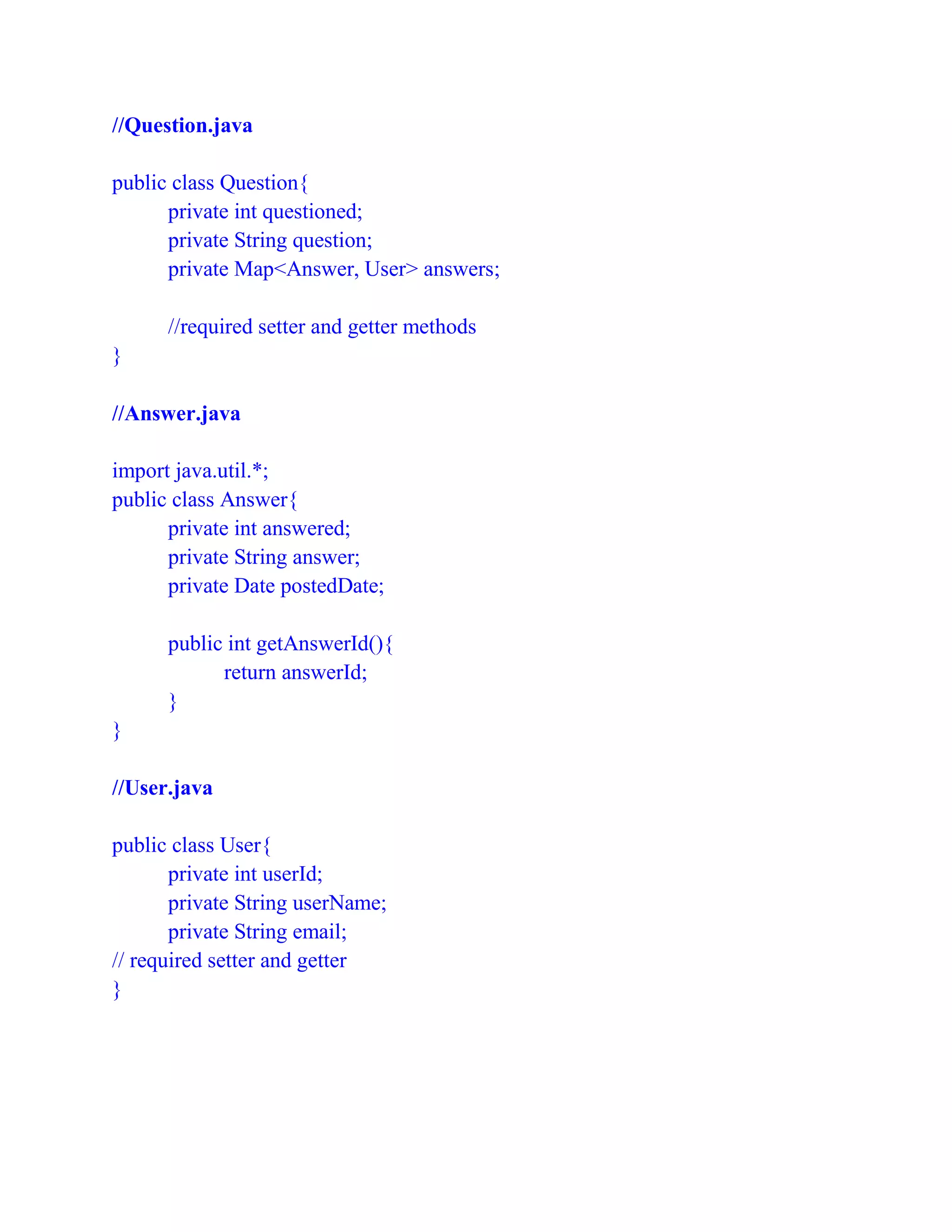 //Question.java
public class Question{
private int questioned;
private String question;
private Map<Answer, User> answers;
//required setter and getter methods
}
//Answer.java
import java.util.*;
public class Answer{
private int answered;
private String answer;
private Date postedDate;
public int getAnswerId(){
return answerId;
}
}
//User.java
public class User{
private int userId;
private String userName;
private String email;
// required setter and getter
}
 
