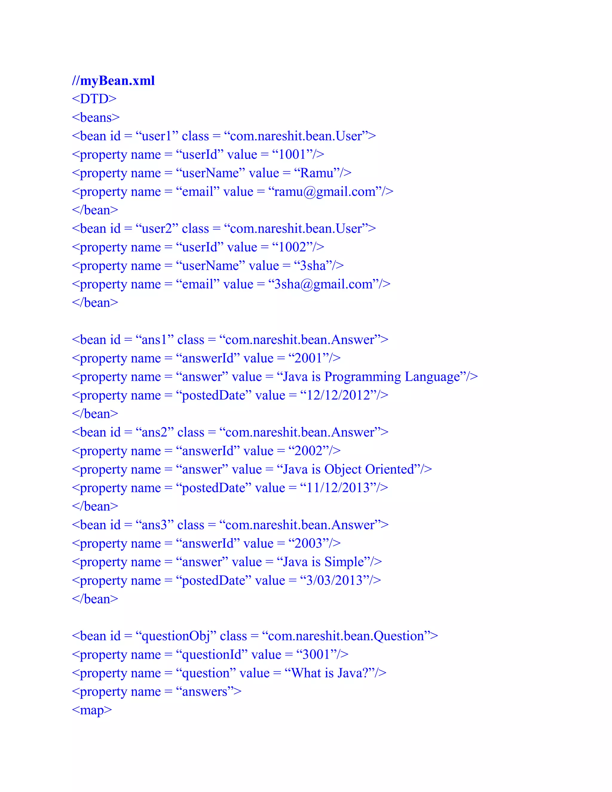 //myBean.xml
<DTD>
<beans>
<bean id = “user1” class = “com.nareshit.bean.User”>
<property name = “userId” value = “1001”/>
<property name = “userName” value = “Ramu”/>
<property name = “email” value = “ramu@gmail.com”/>
</bean>
<bean id = “user2” class = “com.nareshit.bean.User”>
<property name = “userId” value = “1002”/>
<property name = “userName” value = “3sha”/>
<property name = “email” value = “3sha@gmail.com”/>
</bean>
<bean id = “ans1” class = “com.nareshit.bean.Answer”>
<property name = “answerId” value = “2001”/>
<property name = “answer” value = “Java is Programming Language”/>
<property name = “postedDate” value = “12/12/2012”/>
</bean>
<bean id = “ans2” class = “com.nareshit.bean.Answer”>
<property name = “answerId” value = “2002”/>
<property name = “answer” value = “Java is Object Oriented”/>
<property name = “postedDate” value = “11/12/2013”/>
</bean>
<bean id = “ans3” class = “com.nareshit.bean.Answer”>
<property name = “answerId” value = “2003”/>
<property name = “answer” value = “Java is Simple”/>
<property name = “postedDate” value = “3/03/2013”/>
</bean>
<bean id = “questionObj” class = “com.nareshit.bean.Question”>
<property name = “questionId” value = “3001”/>
<property name = “question” value = “What is Java?”/>
<property name = “answers”>
<map>
 