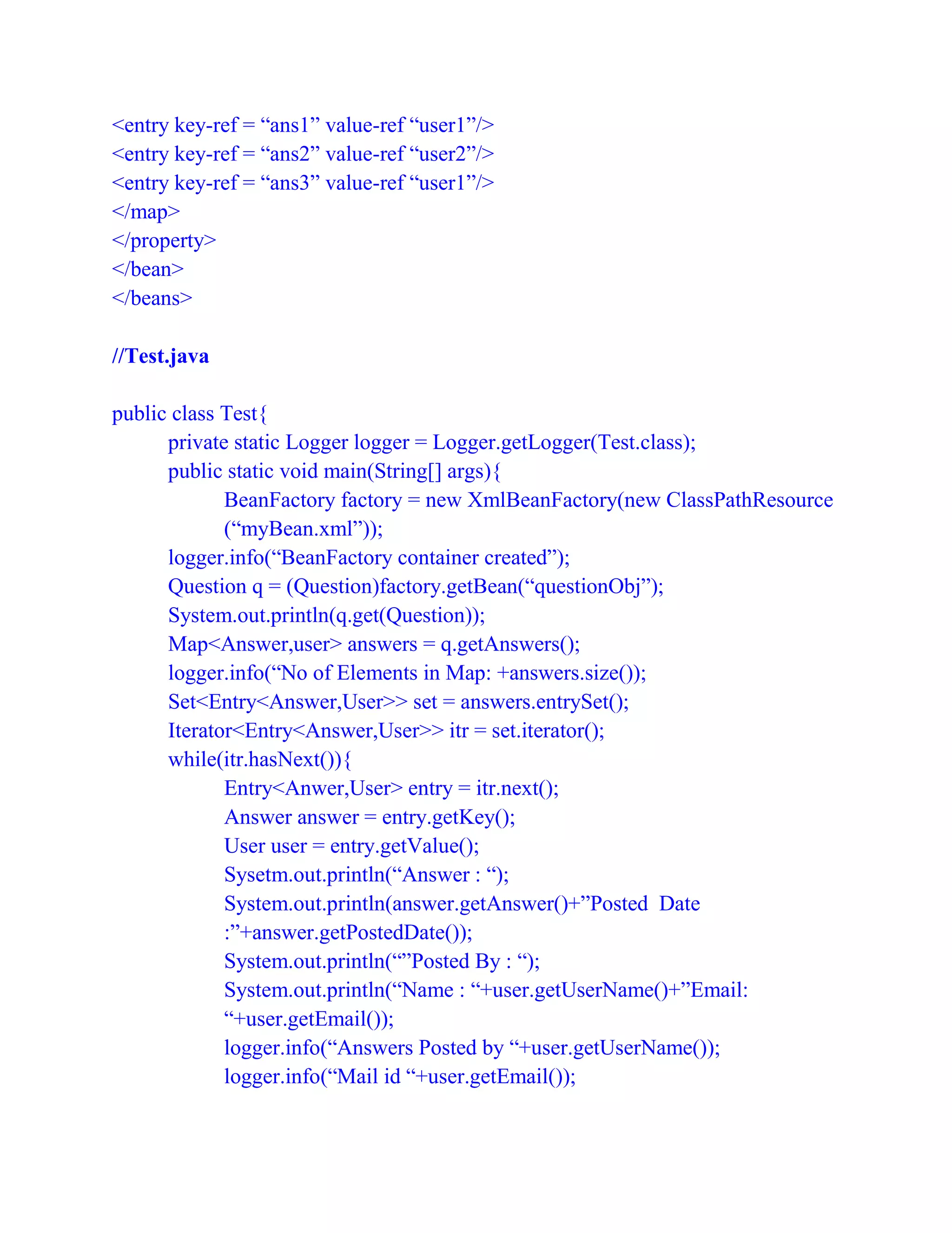 <entry key-ref = “ans1” value-ref “user1”/>
<entry key-ref = “ans2” value-ref “user2”/>
<entry key-ref = “ans3” value-ref “user1”/>
</map>
</property>
</bean>
</beans>
//Test.java
public class Test{
private static Logger logger = Logger.getLogger(Test.class);
public static void main(String[] args){
BeanFactory factory = new XmlBeanFactory(new ClassPathResource
(“myBean.xml”));
logger.info(“BeanFactory container created”);
Question q = (Question)factory.getBean(“questionObj”);
System.out.println(q.get(Question));
Map<Answer,user> answers = q.getAnswers();
logger.info(“No of Elements in Map: +answers.size());
Set<Entry<Answer,User>> set = answers.entrySet();
Iterator<Entry<Answer,User>> itr = set.iterator();
while(itr.hasNext()){
Entry<Anwer,User> entry = itr.next();
Answer answer = entry.getKey();
User user = entry.getValue();
Sysetm.out.println(“Answer : “);
System.out.println(answer.getAnswer()+”Posted Date
:”+answer.getPostedDate());
System.out.println(“”Posted By : “);
System.out.println(“Name : “+user.getUserName()+”Email:
“+user.getEmail());
logger.info(“Answers Posted by “+user.getUserName());
logger.info(“Mail id “+user.getEmail());
 