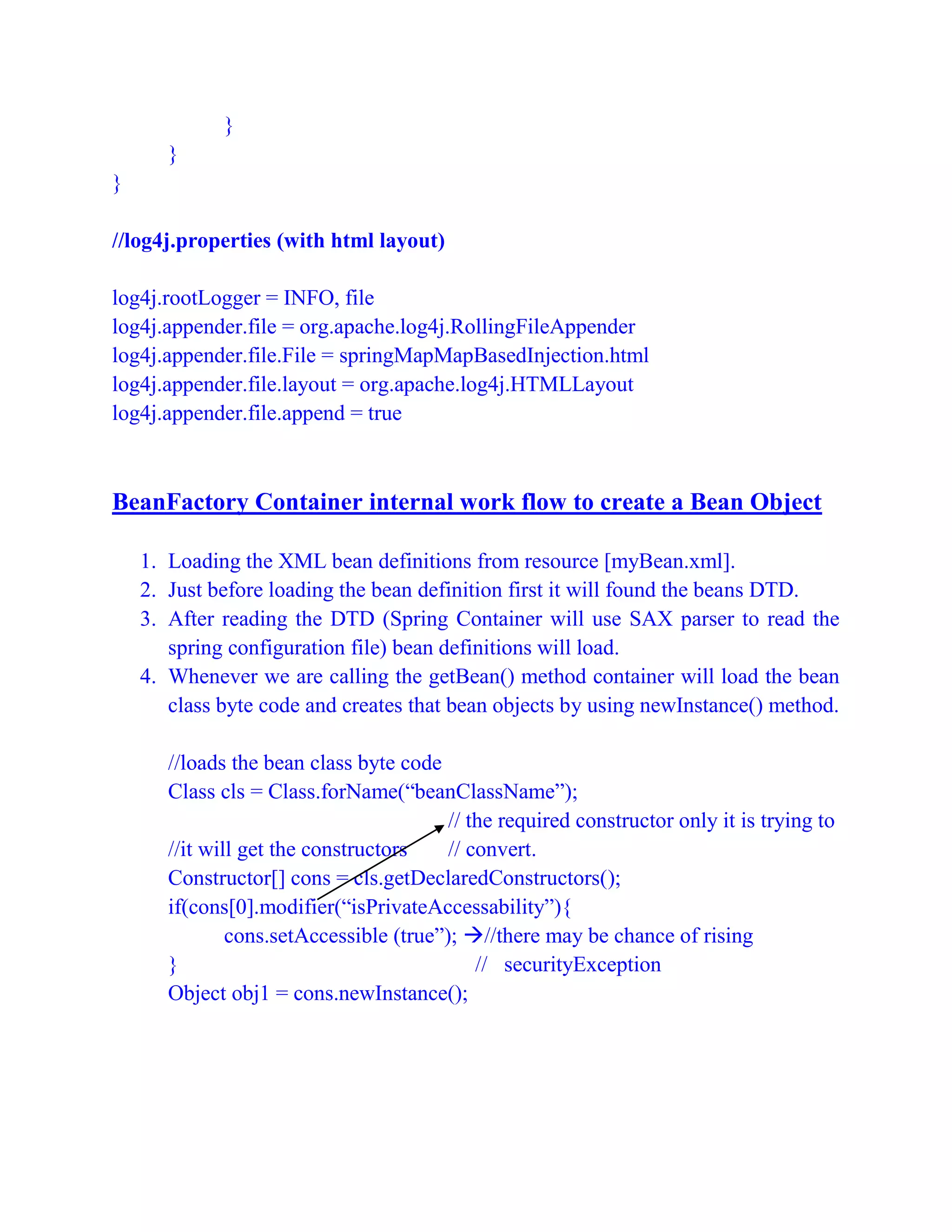 }
}
}
//log4j.properties (with html layout)
log4j.rootLogger = INFO, file
log4j.appender.file = org.apache.log4j.RollingFileAppender
log4j.appender.file.File = springMapMapBasedInjection.html
log4j.appender.file.layout = org.apache.log4j.HTMLLayout
log4j.appender.file.append = true
BeanFactory Container internal work flow to create a Bean Object
1. Loading the XML bean definitions from resource [myBean.xml].
2. Just before loading the bean definition first it will found the beans DTD.
3. After reading the DTD (Spring Container will use SAX parser to read the
spring configuration file) bean definitions will load.
4. Whenever we are calling the getBean() method container will load the bean
class byte code and creates that bean objects by using newInstance() method.
//loads the bean class byte code
Class cls = Class.forName(“beanClassName”);
// the required constructor only it is trying to
//it will get the constructors // convert.
Constructor[] cons = cls.getDeclaredConstructors();
if(cons[0].modifier(“isPrivateAccessability”){
cons.setAccessible (true”); //there may be chance of rising
} // securityException
Object obj1 = cons.newInstance();
 