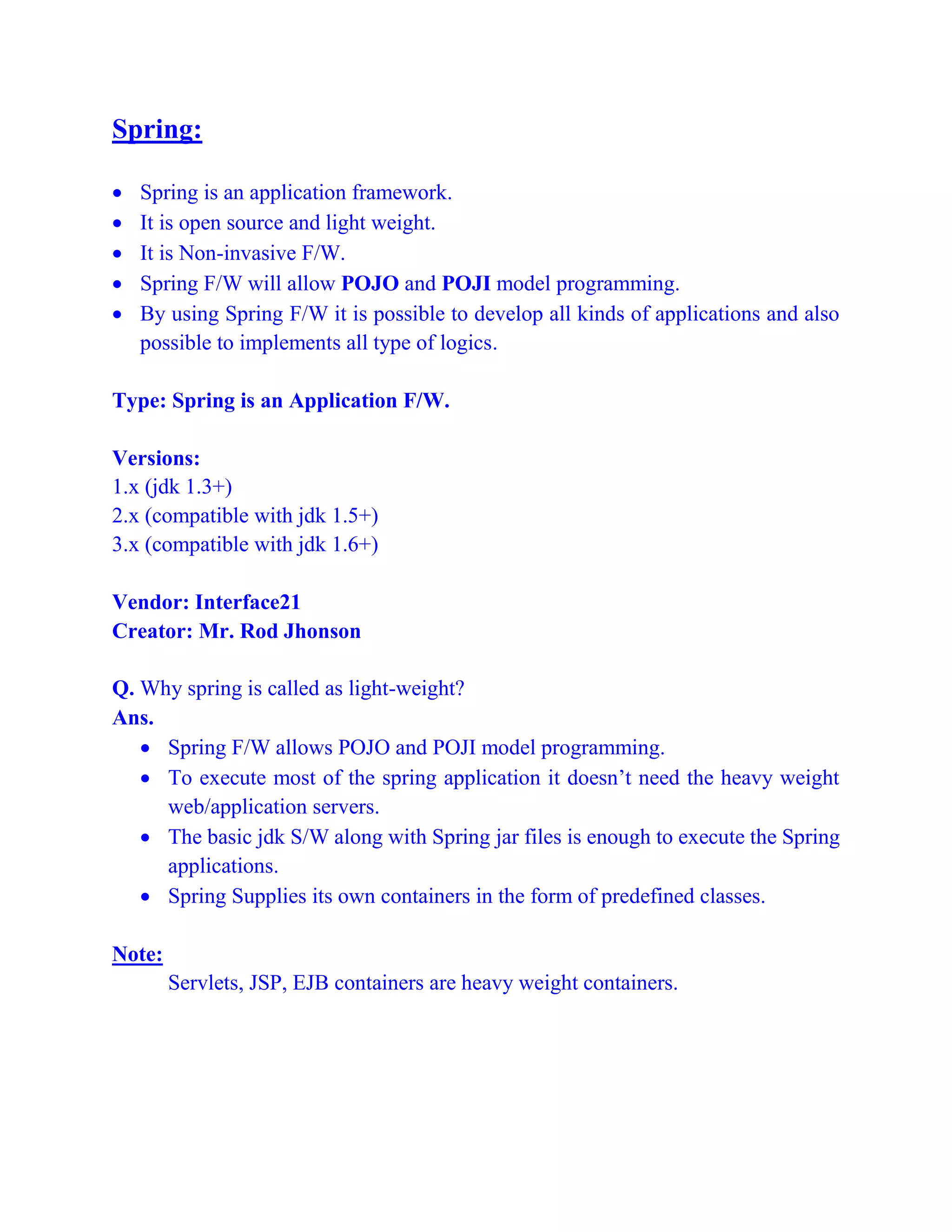 Spring:
 Spring is an application framework.
 It is open source and light weight.
 It is Non-invasive F/W.
 Spring F/W will allow POJO and POJI model programming.
 By using Spring F/W it is possible to develop all kinds of applications and also
possible to implements all type of logics.
Type: Spring is an Application F/W.
Versions:
1.x (jdk 1.3+)
2.x (compatible with jdk 1.5+)
3.x (compatible with jdk 1.6+)
Vendor: Interface21
Creator: Mr. Rod Jhonson
Q. Why spring is called as light-weight?
Ans.
 Spring F/W allows POJO and POJI model programming.
 To execute most of the spring application it doesn’t need the heavy weight
web/application servers.
 The basic jdk S/W along with Spring jar files is enough to execute the Spring
applications.
 Spring Supplies its own containers in the form of predefined classes.
Note:
Servlets, JSP, EJB containers are heavy weight containers.
 