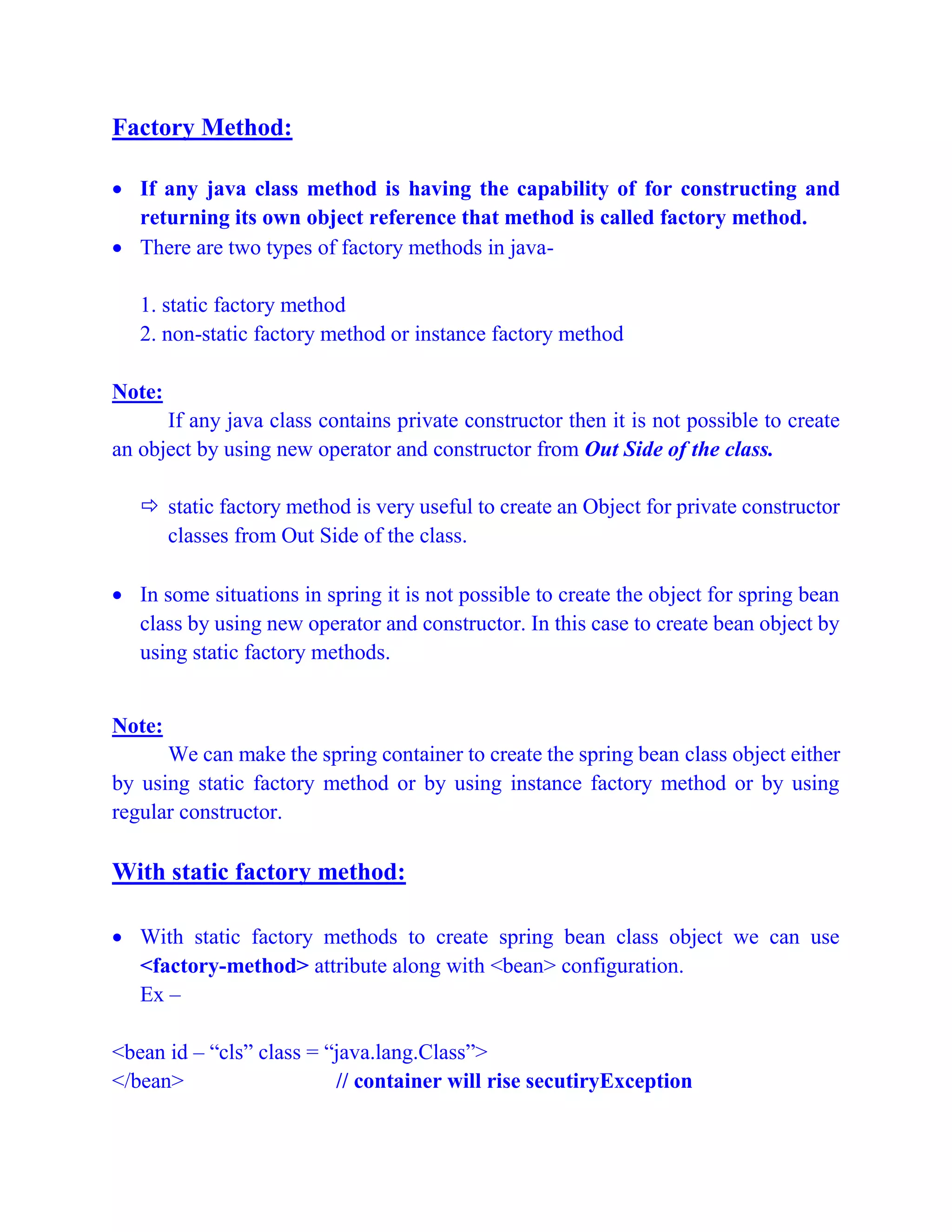 Factory Method:
 If any java class method is having the capability of for constructing and
returning its own object reference that method is called factory method.
 There are two types of factory methods in java-
1. static factory method
2. non-static factory method or instance factory method
Note:
If any java class contains private constructor then it is not possible to create
an object by using new operator and constructor from Out Side of the class.
 static factory method is very useful to create an Object for private constructor
classes from Out Side of the class.
 In some situations in spring it is not possible to create the object for spring bean
class by using new operator and constructor. In this case to create bean object by
using static factory methods.
Note:
We can make the spring container to create the spring bean class object either
by using static factory method or by using instance factory method or by using
regular constructor.
With static factory method:
 With static factory methods to create spring bean class object we can use
<factory-method> attribute along with <bean> configuration.
Ex –
<bean id – “cls” class = “java.lang.Class”>
</bean> // container will rise secutiryException
 