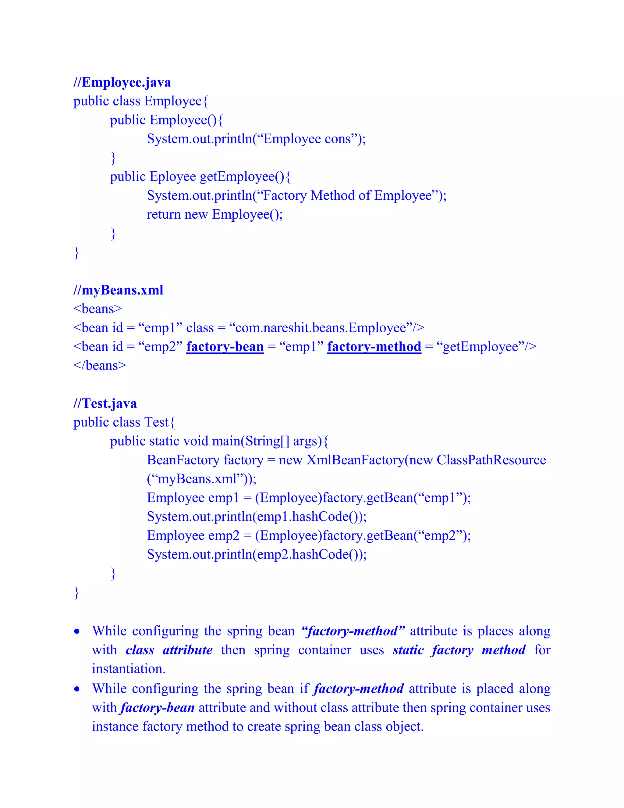 //Employee.java
public class Employee{
public Employee(){
System.out.println(“Employee cons”);
}
public Eployee getEmployee(){
System.out.println(“Factory Method of Employee”);
return new Employee();
}
}
//myBeans.xml
<beans>
<bean id = “emp1” class = “com.nareshit.beans.Employee”/>
<bean id = “emp2” factory-bean = “emp1” factory-method = “getEmployee”/>
</beans>
//Test.java
public class Test{
public static void main(String[] args){
BeanFactory factory = new XmlBeanFactory(new ClassPathResource
(“myBeans.xml”));
Employee emp1 = (Employee)factory.getBean(“emp1”);
System.out.println(emp1.hashCode());
Employee emp2 = (Employee)factory.getBean(“emp2”);
System.out.println(emp2.hashCode());
}
}
 While configuring the spring bean “factory-method” attribute is places along
with class attribute then spring container uses static factory method for
instantiation.
 While configuring the spring bean if factory-method attribute is placed along
with factory-bean attribute and without class attribute then spring container uses
instance factory method to create spring bean class object.
 