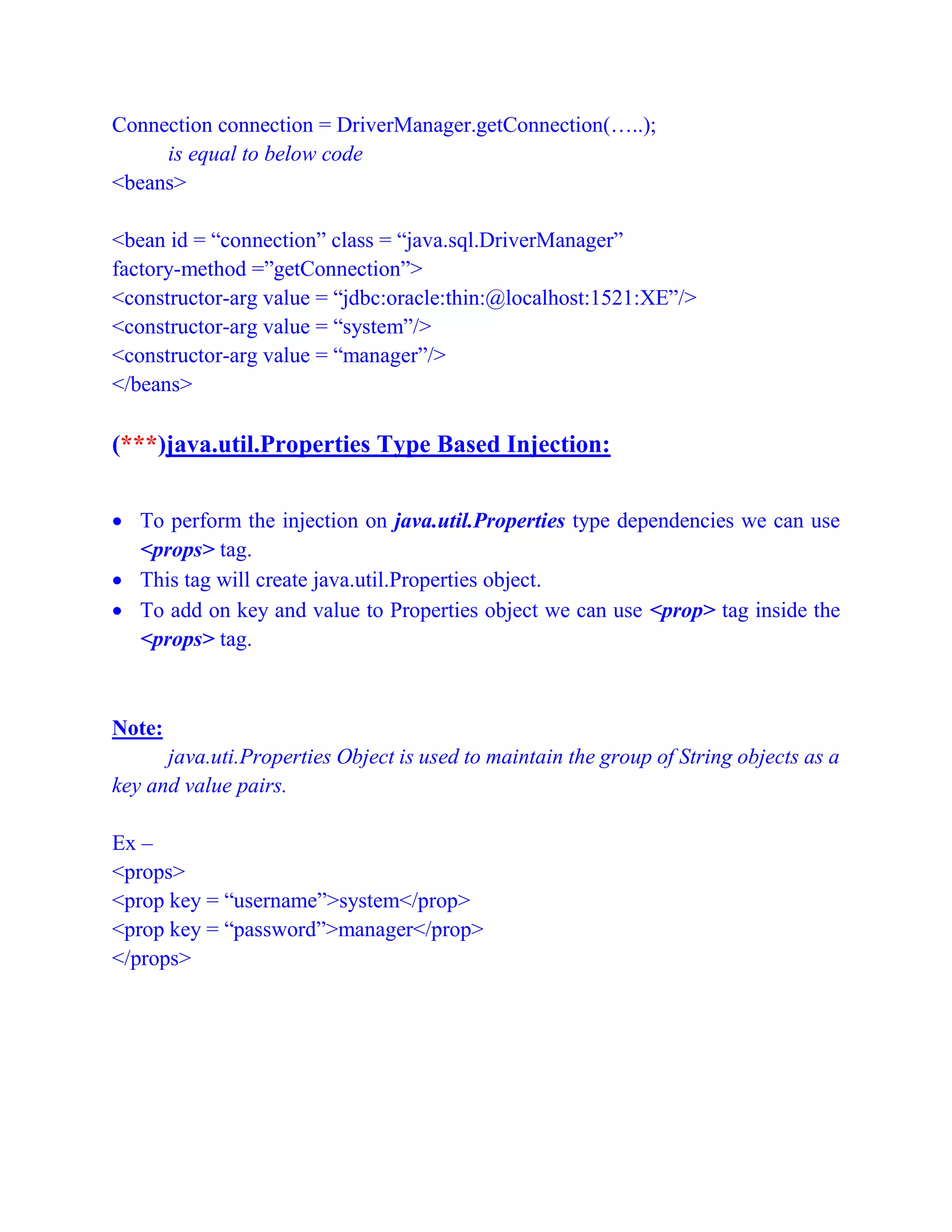 Connection connection = DriverManager.getConnection(…..);
is equal to below code
<beans>
<bean id = “connection” class = “java.sql.DriverManager”
factory-method =”getConnection”>
<constructor-arg value = “jdbc:oracle:thin:@localhost:1521:XE”/>
<constructor-arg value = “system”/>
<constructor-arg value = “manager”/>
</beans>
(***)java.util.Properties Type Based Injection:
 To perform the injection on java.util.Properties type dependencies we can use
<props> tag.
 This tag will create java.util.Properties object.
 To add on key and value to Properties object we can use <prop> tag inside the
<props> tag.
Note:
java.uti.Properties Object is used to maintain the group of String objects as a
key and value pairs.
Ex –
<props>
<prop key = “username”>system</prop>
<prop key = “password”>manager</prop>
</props>
 