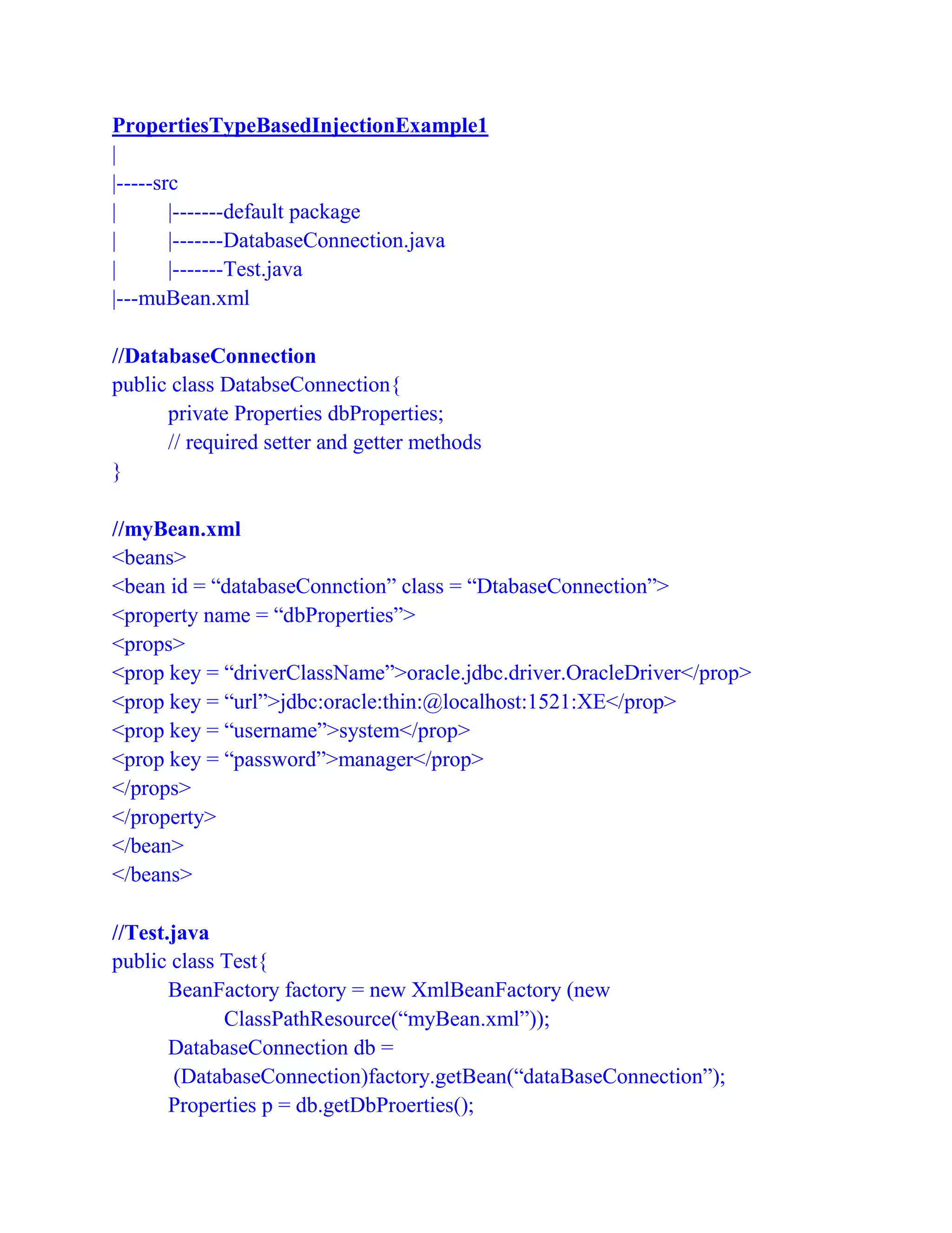PropertiesTypeBasedInjectionExample1
|
|-----src
| |-------default package
| |-------DatabaseConnection.java
| |-------Test.java
|---muBean.xml
//DatabaseConnection
public class DatabseConnection{
private Properties dbProperties;
// required setter and getter methods
}
//myBean.xml
<beans>
<bean id = “databaseConnction” class = “DtabaseConnection”>
<property name = “dbProperties”>
<props>
<prop key = “driverClassName”>oracle.jdbc.driver.OracleDriver</prop>
<prop key = “url”>jdbc:oracle:thin:@localhost:1521:XE</prop>
<prop key = “username”>system</prop>
<prop key = “password”>manager</prop>
</props>
</property>
</bean>
</beans>
//Test.java
public class Test{
BeanFactory factory = new XmlBeanFactory (new
ClassPathResource(“myBean.xml”));
DatabaseConnection db =
(DatabaseConnection)factory.getBean(“dataBaseConnection”);
Properties p = db.getDbProerties();
 