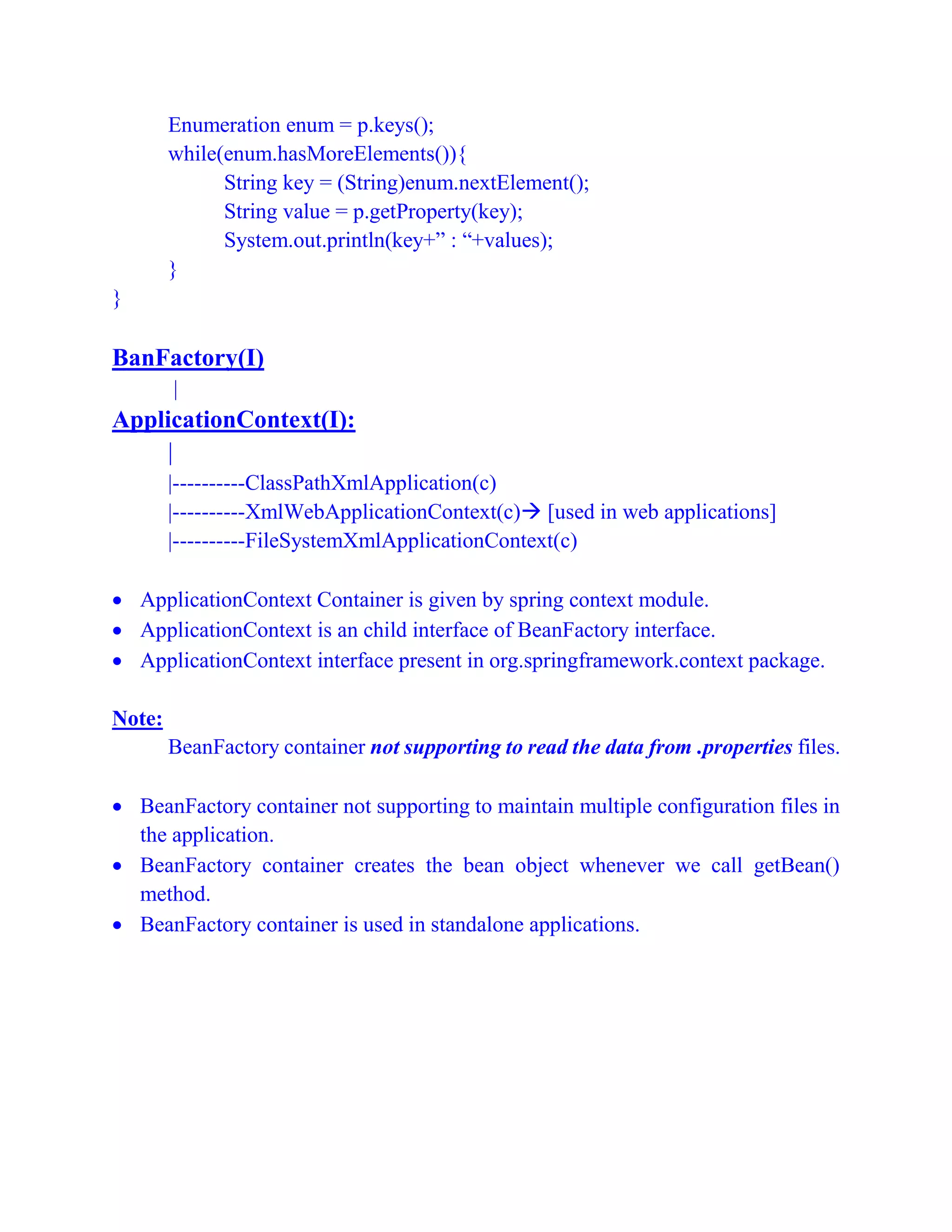 Enumeration enum = p.keys();
while(enum.hasMoreElements()){
String key = (String)enum.nextElement();
String value = p.getProperty(key);
System.out.println(key+” : “+values);
}
}
BanFactory(I)
|
ApplicationContext(I):
|
|----------ClassPathXmlApplication(c)
|----------XmlWebApplicationContext(c) [used in web applications]
|----------FileSystemXmlApplicationContext(c)
 ApplicationContext Container is given by spring context module.
 ApplicationContext is an child interface of BeanFactory interface.
 ApplicationContext interface present in org.springframework.context package.
Note:
BeanFactory container not supporting to read the data from .properties files.
 BeanFactory container not supporting to maintain multiple configuration files in
the application.
 BeanFactory container creates the bean object whenever we call getBean()
method.
 BeanFactory container is used in standalone applications.
 