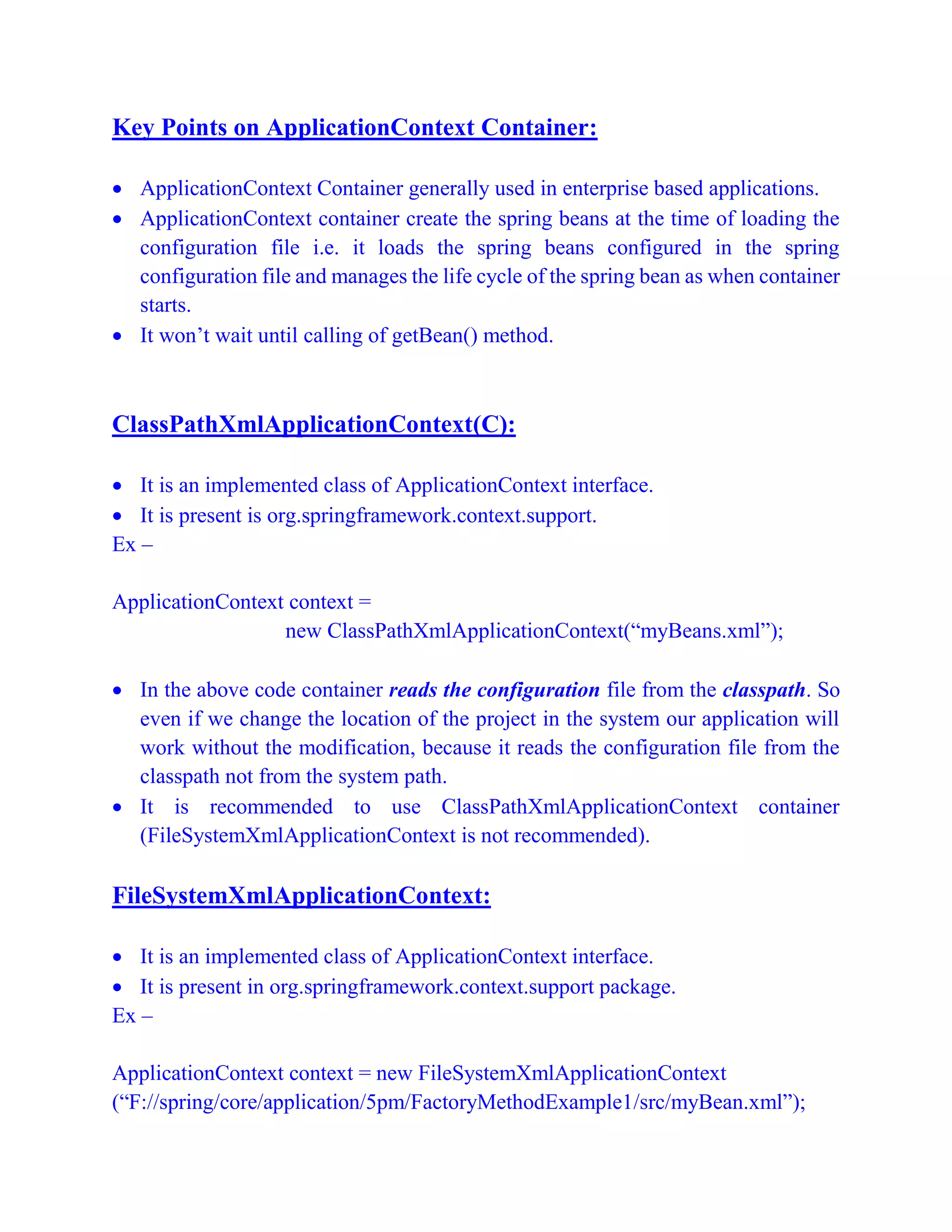 Key Points on ApplicationContext Container:
 ApplicationContext Container generally used in enterprise based applications.
 ApplicationContext container create the spring beans at the time of loading the
configuration file i.e. it loads the spring beans configured in the spring
configuration file and manages the life cycle of the spring bean as when container
starts.
 It won’t wait until calling of getBean() method.
ClassPathXmlApplicationContext(C):
 It is an implemented class of ApplicationContext interface.
 It is present is org.springframework.context.support.
Ex –
ApplicationContext context =
new ClassPathXmlApplicationContext(“myBeans.xml”);
 In the above code container reads the configuration file from the classpath. So
even if we change the location of the project in the system our application will
work without the modification, because it reads the configuration file from the
classpath not from the system path.
 It is recommended to use ClassPathXmlApplicationContext container
(FileSystemXmlApplicationContext is not recommended).
FileSystemXmlApplicationContext:
 It is an implemented class of ApplicationContext interface.
 It is present in org.springframework.context.support package.
Ex –
ApplicationContext context = new FileSystemXmlApplicationContext
(“F://spring/core/application/5pm/FactoryMethodExample1/src/myBean.xml”);
 