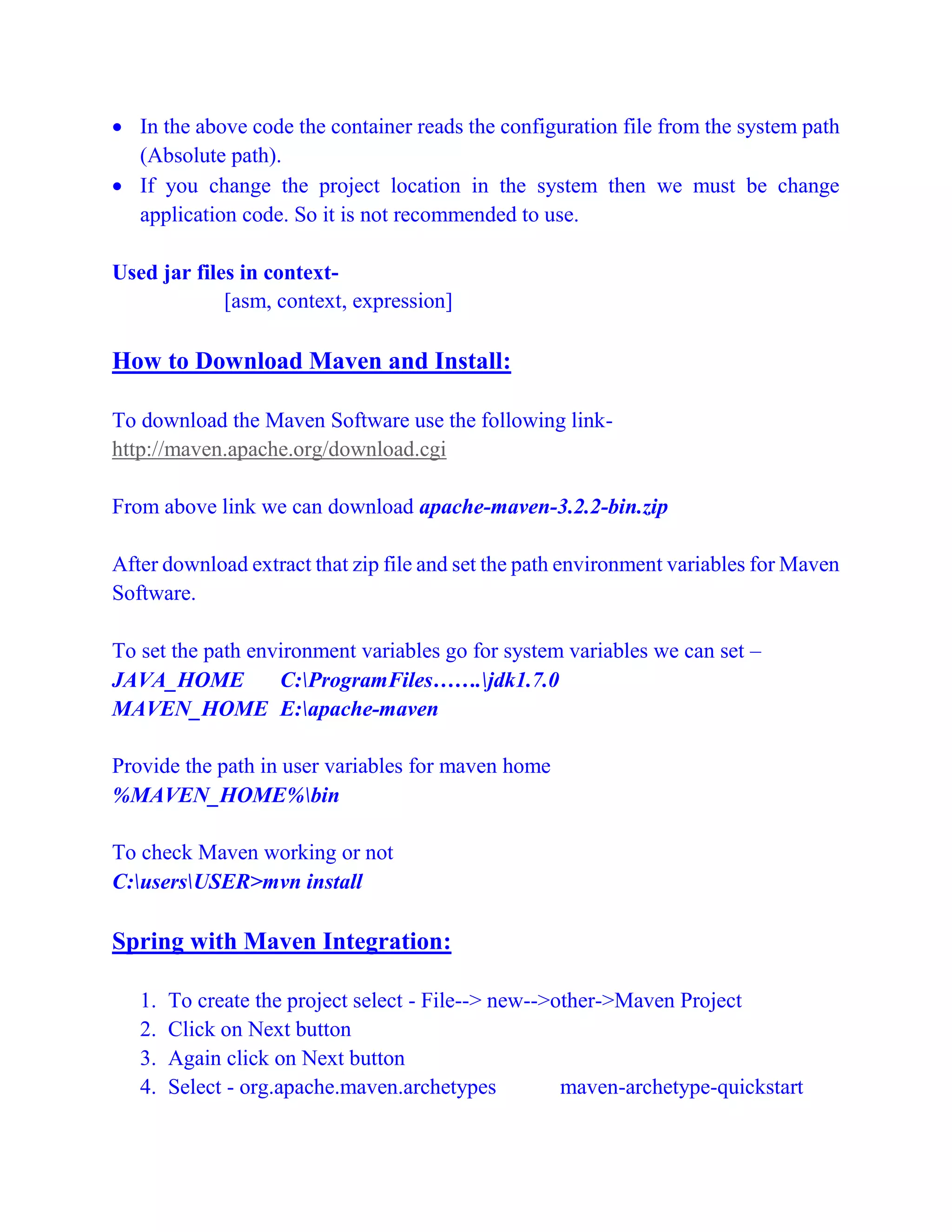  In the above code the container reads the configuration file from the system path
(Absolute path).
 If you change the project location in the system then we must be change
application code. So it is not recommended to use.
Used jar files in context-
[asm, context, expression]
How to Download Maven and Install:
To download the Maven Software use the following link-
http://maven.apache.org/download.cgi
From above link we can download apache-maven-3.2.2-bin.zip
After download extract that zip file and set the path environment variables for Maven
Software.
To set the path environment variables go for system variables we can set –
JAVA_HOME C:ProgramFiles…….jdk1.7.0
MAVEN_HOME E:apache-maven
Provide the path in user variables for maven home
%MAVEN_HOME%bin
To check Maven working or not
C:usersUSER>mvn install
Spring with Maven Integration:
1. To create the project select - File--> new-->other->Maven Project
2. Click on Next button
3. Again click on Next button
4. Select - org.apache.maven.archetypes maven-archetype-quickstart
 