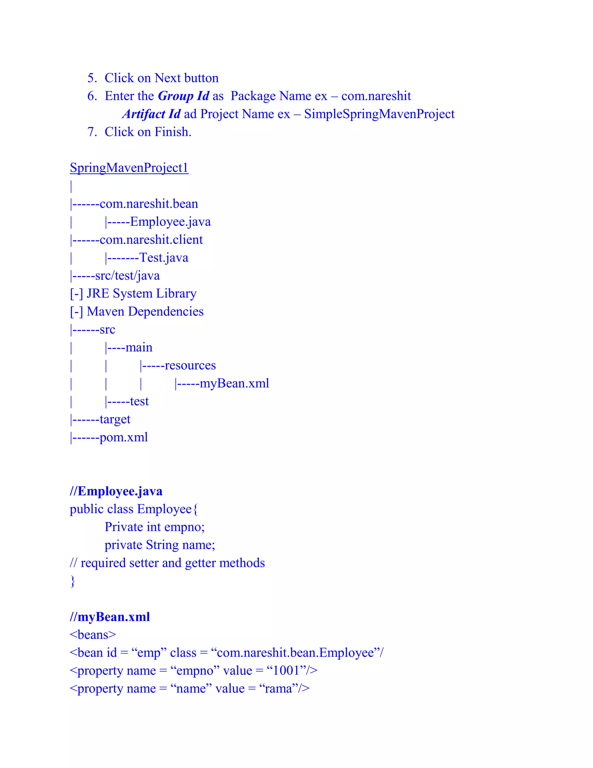 5. Click on Next button
6. Enter the Group Id as Package Name ex – com.nareshit
Artifact Id ad Project Name ex – SimpleSpringMavenProject
7. Click on Finish.
SpringMavenProject1
|
|------com.nareshit.bean
| |-----Employee.java
|------com.nareshit.client
| |-------Test.java
|-----src/test/java
[-] JRE System Library
[-] Maven Dependencies
|------src
| |----main
| | |-----resources
| | | |-----myBean.xml
| |-----test
|------target
|------pom.xml
//Employee.java
public class Employee{
Private int empno;
private String name;
// required setter and getter methods
}
//myBean.xml
<beans>
<bean id = “emp” class = “com.nareshit.bean.Employee”/
<property name = “empno” value = “1001”/>
<property name = “name” value = “rama”/>
 