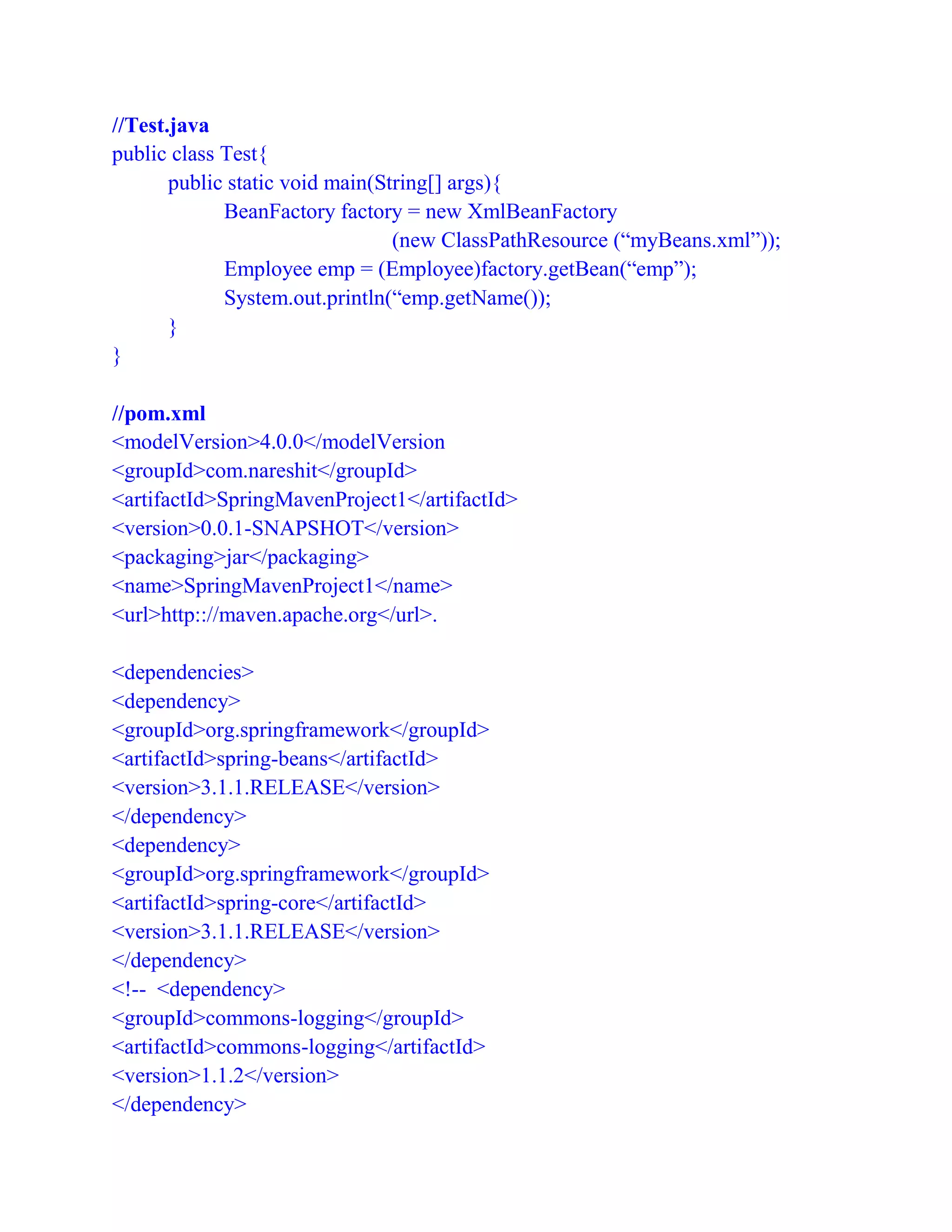 //Test.java
public class Test{
public static void main(String[] args){
BeanFactory factory = new XmlBeanFactory
(new ClassPathResource (“myBeans.xml”));
Employee emp = (Employee)factory.getBean(“emp”);
System.out.println(“emp.getName());
}
}
//pom.xml
<modelVersion>4.0.0</modelVersion
<groupId>com.nareshit</groupId>
<artifactId>SpringMavenProject1</artifactId>
<version>0.0.1-SNAPSHOT</version>
<packaging>jar</packaging>
<name>SpringMavenProject1</name>
<url>http:://maven.apache.org</url>.
<dependencies>
<dependency>
<groupId>org.springframework</groupId>
<artifactId>spring-beans</artifactId>
<version>3.1.1.RELEASE</version>
</dependency>
<dependency>
<groupId>org.springframework</groupId>
<artifactId>spring-core</artifactId>
<version>3.1.1.RELEASE</version>
</dependency>
<!-- <dependency>
<groupId>commons-logging</groupId>
<artifactId>commons-logging</artifactId>
<version>1.1.2</version>
</dependency>
 