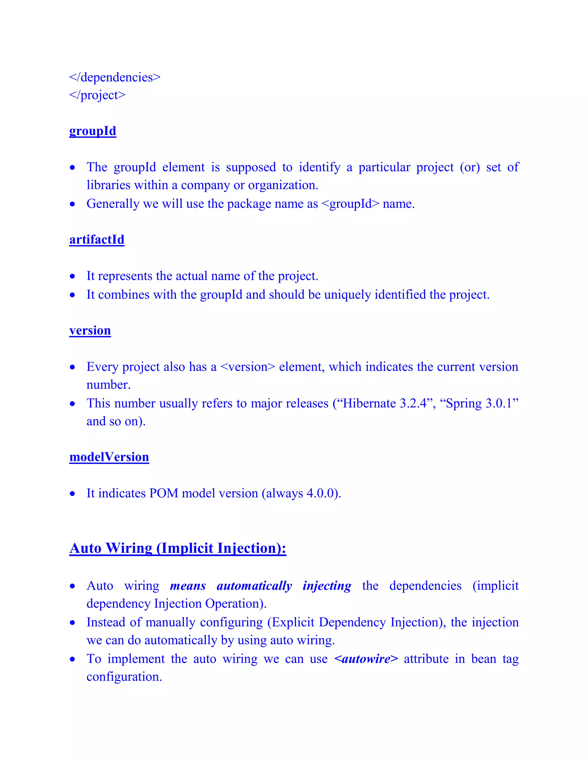 </dependencies>
</project>
groupId
 The groupId element is supposed to identify a particular project (or) set of
libraries within a company or organization.
 Generally we will use the package name as <groupId> name.
artifactId
 It represents the actual name of the project.
 It combines with the groupId and should be uniquely identified the project.
version
 Every project also has a <version> element, which indicates the current version
number.
 This number usually refers to major releases (“Hibernate 3.2.4”, “Spring 3.0.1”
and so on).
modelVersion
 It indicates POM model version (always 4.0.0).
Auto Wiring (Implicit Injection):
 Auto wiring means automatically injecting the dependencies (implicit
dependency Injection Operation).
 Instead of manually configuring (Explicit Dependency Injection), the injection
we can do automatically by using auto wiring.
 To implement the auto wiring we can use <autowire> attribute in bean tag
configuration.
 