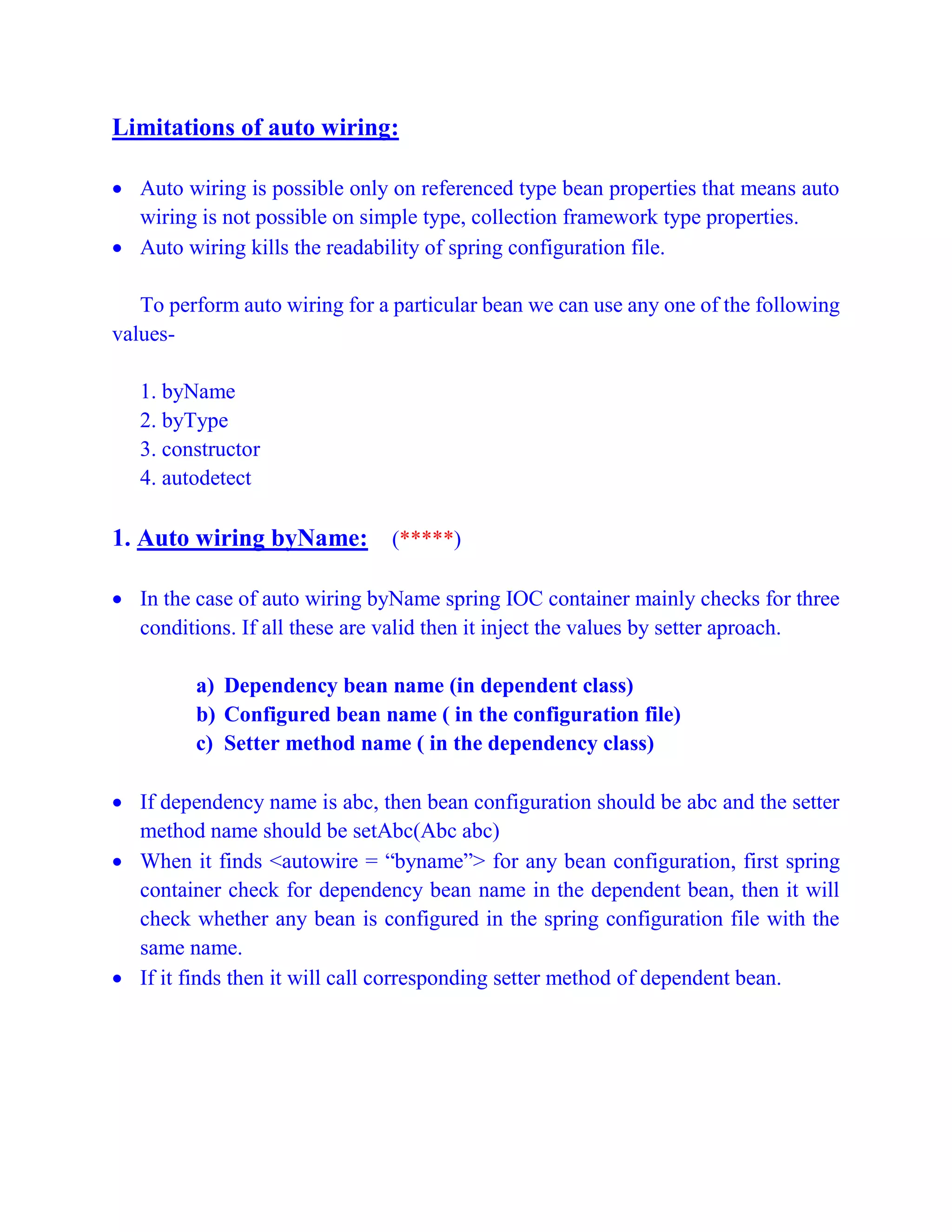 Limitations of auto wiring:
 Auto wiring is possible only on referenced type bean properties that means auto
wiring is not possible on simple type, collection framework type properties.
 Auto wiring kills the readability of spring configuration file.
To perform auto wiring for a particular bean we can use any one of the following
values-
1. byName
2. byType
3. constructor
4. autodetect
1. Auto wiring byName: (*****)
 In the case of auto wiring byName spring IOC container mainly checks for three
conditions. If all these are valid then it inject the values by setter aproach.
a) Dependency bean name (in dependent class)
b) Configured bean name ( in the configuration file)
c) Setter method name ( in the dependency class)
 If dependency name is abc, then bean configuration should be abc and the setter
method name should be setAbc(Abc abc)
 When it finds <autowire = “byname”> for any bean configuration, first spring
container check for dependency bean name in the dependent bean, then it will
check whether any bean is configured in the spring configuration file with the
same name.
 If it finds then it will call corresponding setter method of dependent bean.
 