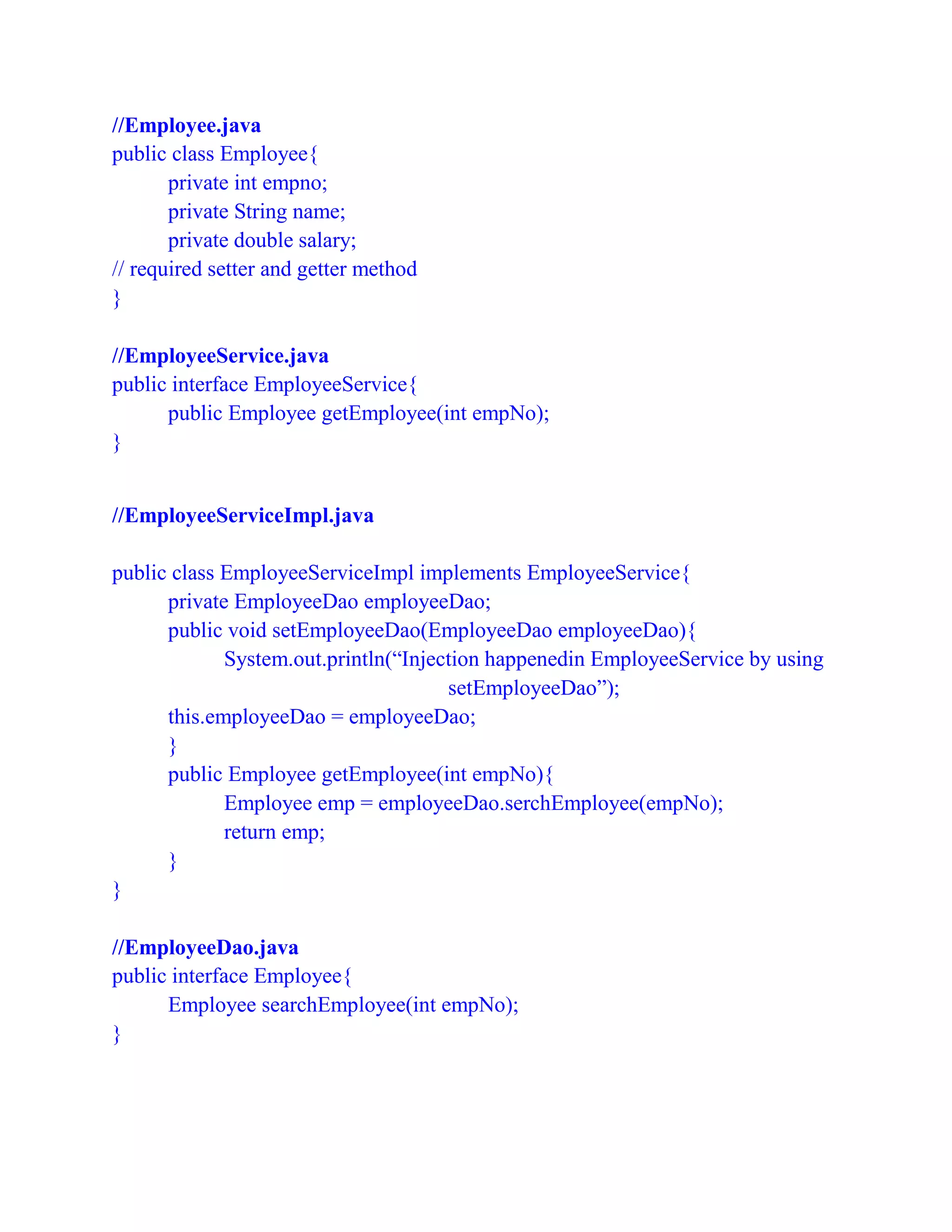 //Employee.java
public class Employee{
private int empno;
private String name;
private double salary;
// required setter and getter method
}
//EmployeeService.java
public interface EmployeeService{
public Employee getEmployee(int empNo);
}
//EmployeeServiceImpl.java
public class EmployeeServiceImpl implements EmployeeService{
private EmployeeDao employeeDao;
public void setEmployeeDao(EmployeeDao employeeDao){
System.out.println(“Injection happenedin EmployeeService by using
setEmployeeDao”);
this.employeeDao = employeeDao;
}
public Employee getEmployee(int empNo){
Employee emp = employeeDao.serchEmployee(empNo);
return emp;
}
}
//EmployeeDao.java
public interface Employee{
Employee searchEmployee(int empNo);
}
 